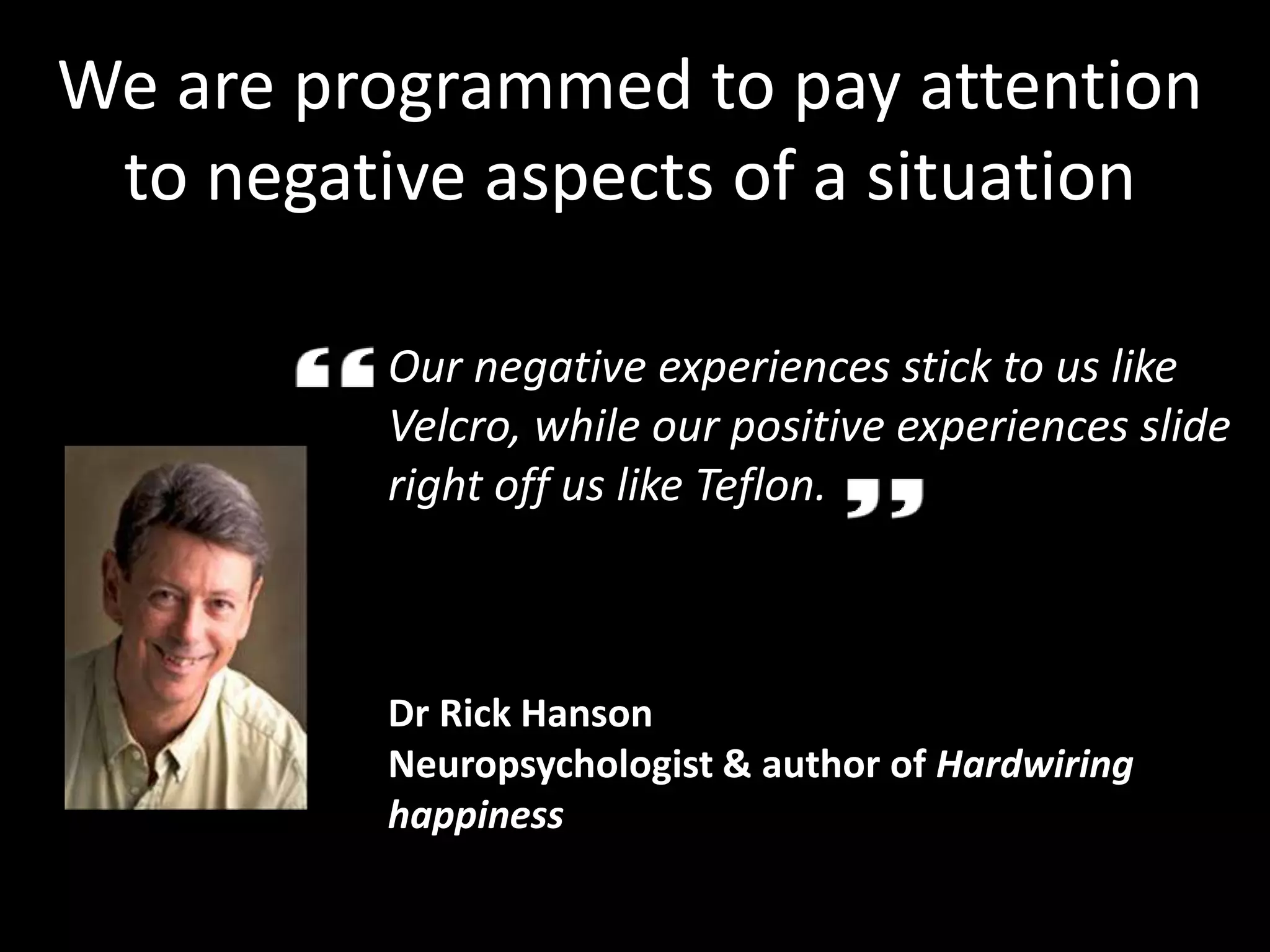Our negative experiences stick to us like
Velcro, while our positive experiences slide
right off us like Teflon.
Dr Rick Hanson
Neuropsychologist & author of Hardwiring
happiness
We are programmed to pay attention
to negative aspects of a situation
 