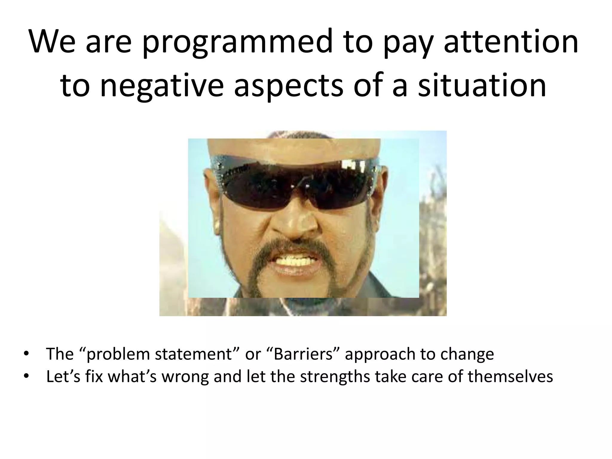 We are programmed to pay attention
to negative aspects of a situation
• The “problem statement” or “Barriers” approach to change
• Let’s fix what’s wrong and let the strengths take care of themselves
 