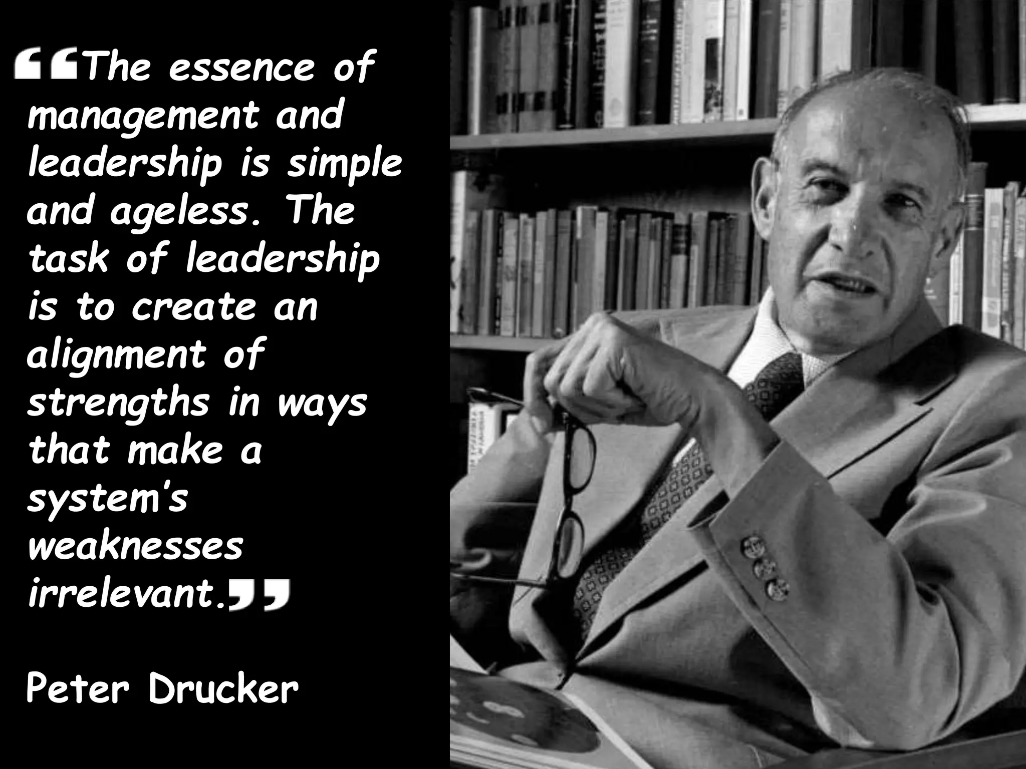 The essence of
management and
leadership is simple
and ageless. The
task of leadership
is to create an
alignment of
strengths in ways
that make a
system’s
weaknesses
irrelevant.
Peter Drucker
 