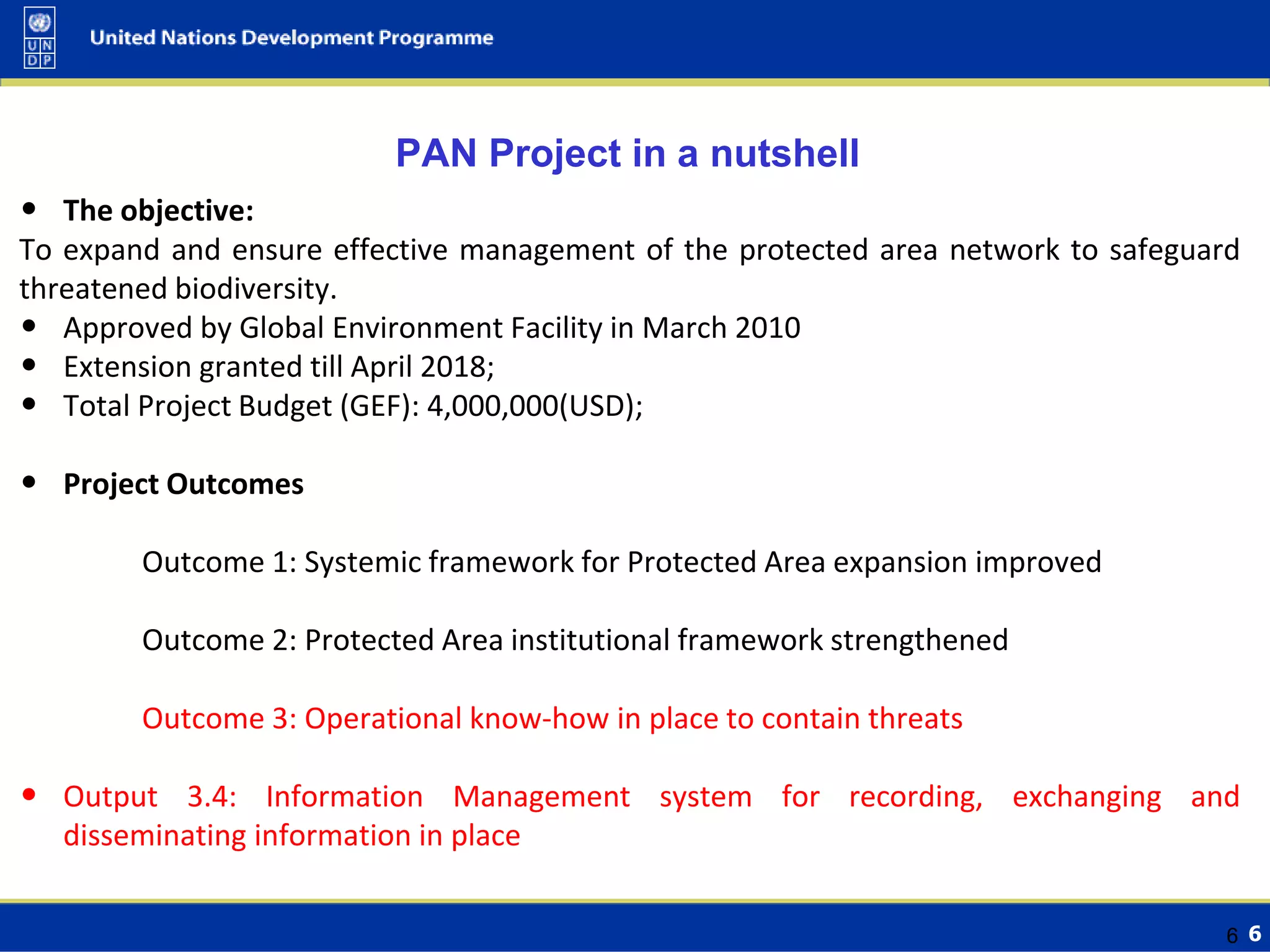 6
• The objective:
To expand and ensure effective management of the protected area network to safeguard
threatened biodiversity.
• Approved by Global Environment Facility in March 2010
• Extension granted till April 2018;
• Total Project Budget (GEF): 4,000,000(USD);
• Project Outcomes
Outcome 1: Systemic framework for Protected Area expansion improved
Outcome 2: Protected Area institutional framework strengthened
Outcome 3: Operational know-how in place to contain threats
• Output 3.4: Information Management system for recording, exchanging and
disseminating information in place
6
PAN Project in a nutshell
 