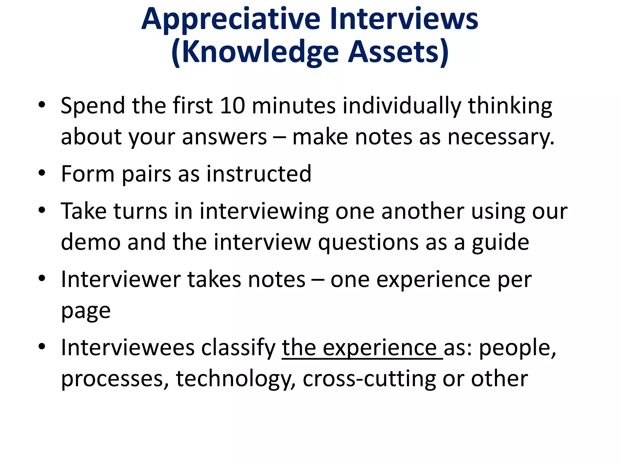 Appreciative Interviews
(Knowledge Assets)
• Spend the first 10 minutes individually thinking
about your answers – make notes as necessary.
• Form pairs as instructed
• Take turns in interviewing one another using our
demo and the interview questions as a guide
• Interviewer takes notes – one experience per
page
• Interviewees classify the experience as: people,
processes, technology, cross-cutting or other
 