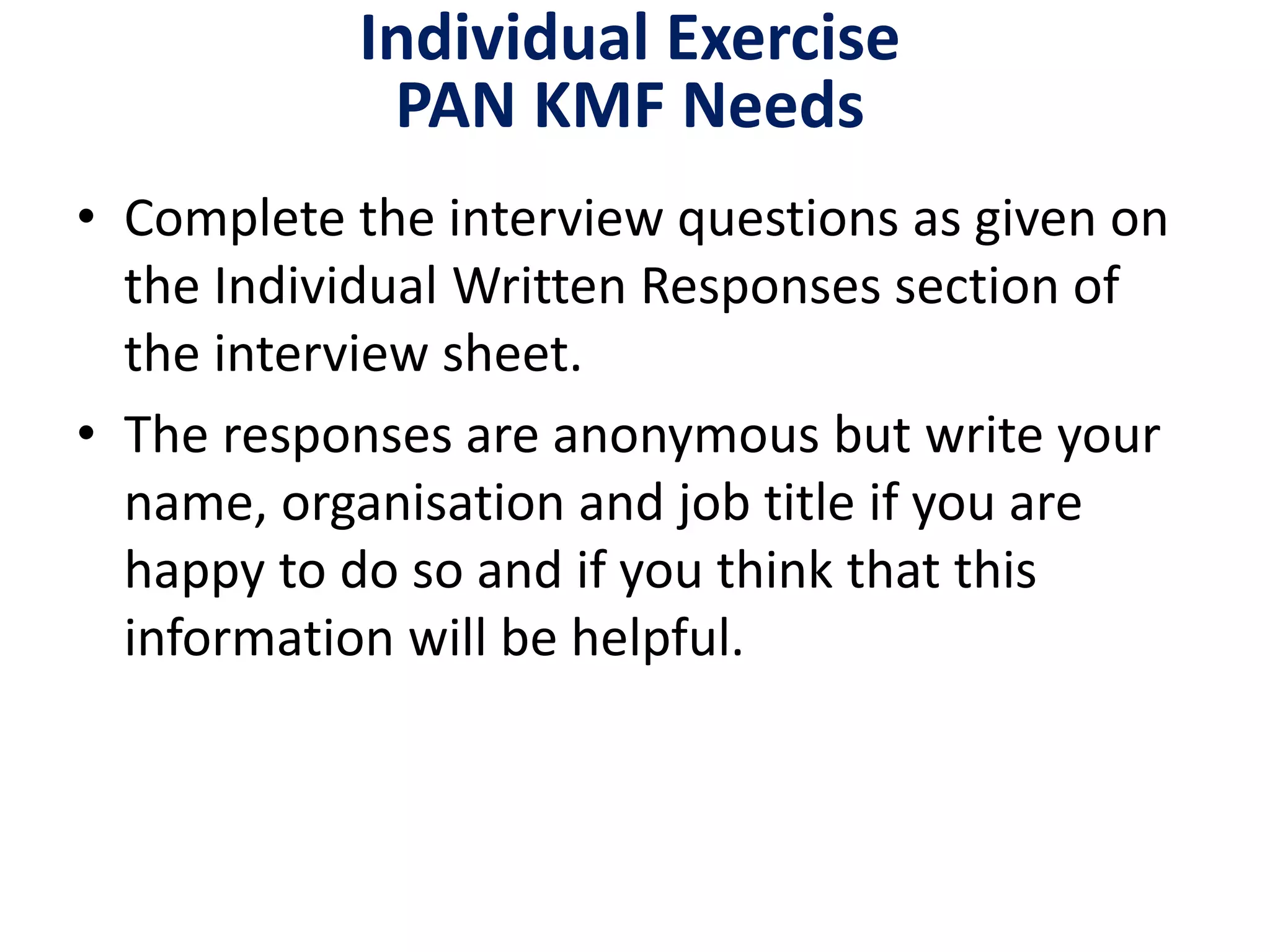 Individual Exercise
PAN KMF Needs
• Complete the interview questions as given on
the Individual Written Responses section of
the interview sheet.
• The responses are anonymous but write your
name, organisation and job title if you are
happy to do so and if you think that this
information will be helpful.
 