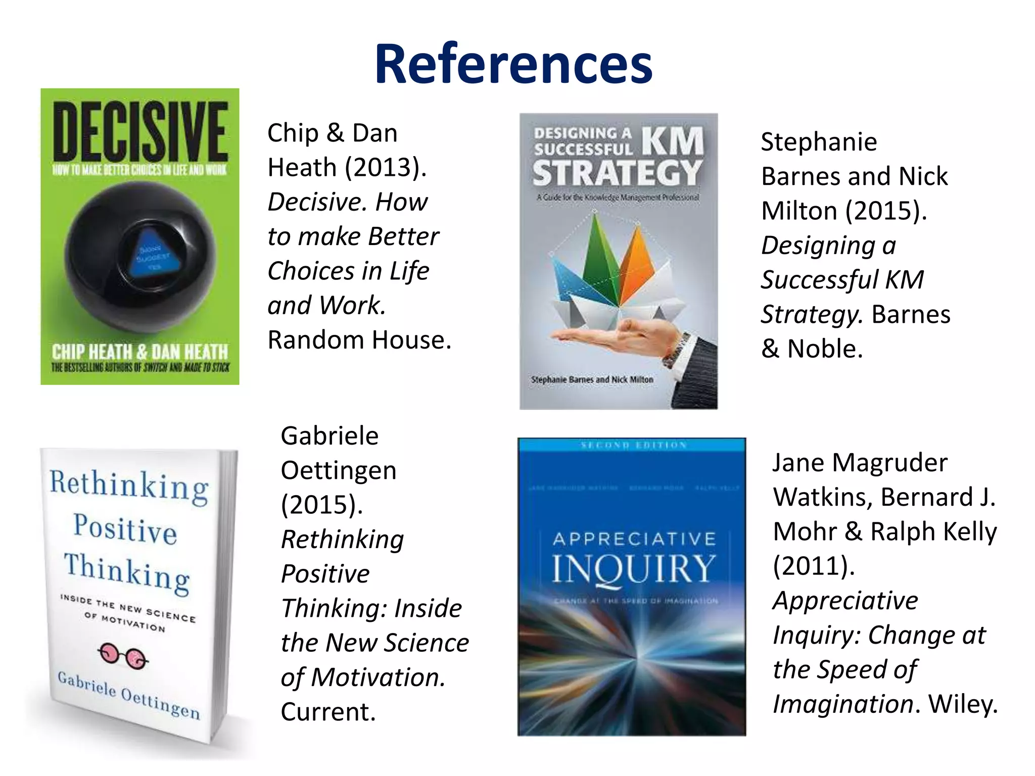 Chip & Dan
Heath (2013).
Decisive. How
to make Better
Choices in Life
and Work.
Random House.
Jane Magruder
Watkins, Bernard J.
Mohr & Ralph Kelly
(2011).
Appreciative
Inquiry: Change at
the Speed of
Imagination. Wiley.
References
Gabriele
Oettingen
(2015).
Rethinking
Positive
Thinking: Inside
the New Science
of Motivation.
Current.
Stephanie
Barnes and Nick
Milton (2015).
Designing a
Successful KM
Strategy. Barnes
& Noble.
 