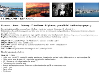 9 BEDROOMS - REF KMI V7
Greatness…Space… Intimacy…Friendliness…Brightness…you will find in this unique property.
Greatness & space: all the communal parts offer large volumes and open onto the outside with unlimited views
Intimacy: this villa can host many guests and at the same time can give intimacy to each guest thanks to the many separate terraces, balconies
and ensuite bedrooms
Friendliness: Several large and open rooms to get together and spend some friendly moments (Thai house, living room, pool room, dining/meeting rooms…)
Brightness: Most of the rooms open onto the outside with south orientation thanks to large windows
UNIQUE LIVING AREA: 700sqm with 9 bedrooms + 2 bedrooms for staff if needed
UNIQUE VIEWS: Sea, Esterel and Hills views
LOCATION: located in the luxury and residential area 10 minutes drive from the centre of Cannes
GARDEN: 2000 sqm
CARETAKER: always on site and will help you to make your stay a success
The villa is composed as follows:
GROUND FLOOR:
- Living room with XXXL couch with sea view opening onto the swimming pool and garden. Video-projector to watch movies & TV.
- Dining area in wood & stone with views on the sea, swimming pool and garden
- A 2nd dining area with red decoration, flat screen TV
- Pool room opening onto a bar area
- Separate kitchen that opens onto the terrace, garden & swimming pool & an extra storage room
- Laundry room
- Guests toilets
- 2 bedrooms

 