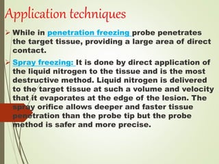 Application techniques
 While in penetration freezing probe penetrates
the target tissue, providing a large area of direct
contact.
 Spray freezing: It is done by direct application of
the liquid nitrogen to the tissue and is the most
destructive method. Liquid nitrogen is delivered
to the target tissue at such a volume and velocity
that it evaporates at the edge of the lesion. The
spray orifice allows deeper and faster tissue
penetration than the probe tip but the probe
method is safer and more precise.
 