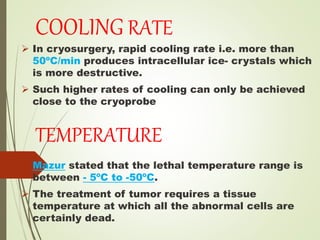 COOLING RATE
 In cryosurgery, rapid cooling rate i.e. more than
50ºC/min produces intracellular ice- crystals which
is more destructive.
 Such higher rates of cooling can only be achieved
close to the cryoprobe
TEMPERATURE
 Mazur stated that the lethal temperature range is
between - 5ºC to -50ºC.
 The treatment of tumor requires a tissue
temperature at which all the abnormal cells are
certainly dead.
 