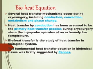 Bio-heat Equation
 Several heat transfer mechanisms occur during
cryosurgery, including conduction, convection,
metabolism and phase change.
 Heat transfer by conduction has been assumed to be
the primary heat transfer process during cryosurgery
since the cryoprobe operates at an extremely low
temperature.
 Bio-heat transfer is the study of heat transfer in
biological system.
 The fundamental heat transfer equation in biological
tissue was firstly suggested by Pennes.
 