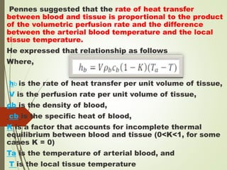 Pennes suggested that the rate of heat transfer
between blood and tissue is proportional to the product
of the volumetric perfusion rate and the difference
between the arterial blood temperature and the local
tissue temperature.
He expressed that relationship as follows
Where,
hb is the rate of heat transfer per unit volume of tissue,
V is the perfusion rate per unit volume of tissue,
ρb is the density of blood,
cb is the specific heat of blood,
K is a factor that accounts for incomplete thermal
equilibrium between blood and tissue (0<K<1, for some
cases K = 0)
Ta is the temperature of arterial blood, and
T is the local tissue temperature
 