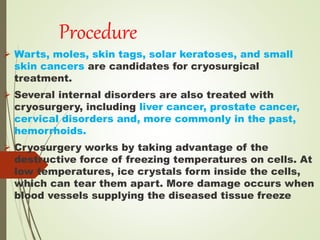 Procedure
 Warts, moles, skin tags, solar keratoses, and small
skin cancers are candidates for cryosurgical
treatment.
 Several internal disorders are also treated with
cryosurgery, including liver cancer, prostate cancer,
cervical disorders and, more commonly in the past,
hemorrhoids.
 Cryosurgery works by taking advantage of the
destructive force of freezing temperatures on cells. At
low temperatures, ice crystals form inside the cells,
which can tear them apart. More damage occurs when
blood vessels supplying the diseased tissue freeze
 
