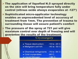  The application of liquefied N₂0 sprayed directly
on the skin will bring temperature fully under
control (nitrous oxide always evaporates at -127⁰)
 Sophisticated micro-applicator technology
enables an unprecedented level of accuracy of
treatment from 1mm. The prevention of trauma to
surrounding tissue will assure patient’s comfort
 The pressure of the spray at 721 psi will give
maximum control over depth of freezing and will
guarantee the results of the treatment.
 