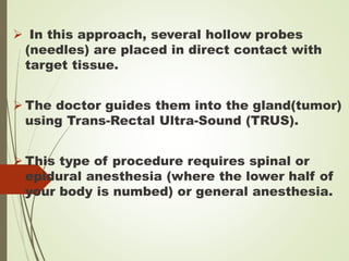  In this approach, several hollow probes
(needles) are placed in direct contact with
target tissue.
 The doctor guides them into the gland(tumor)
using Trans-Rectal Ultra-Sound (TRUS).
 This type of procedure requires spinal or
epidural anesthesia (where the lower half of
your body is numbed) or general anesthesia.
 