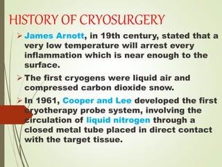 HISTORY OF CRYOSURGERY
 James Arnott, in 19th century, stated that a
very low temperature will arrest every
inflammation which is near enough to the
surface.
 The first cryogens were liquid air and
compressed carbon dioxide snow.
 In 1961, Cooper and Lee developed the first
cryotherapy probe system, involving the
circulation of liquid nitrogen through a
closed metal tube placed in direct contact
with the target tissue.
 