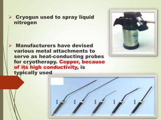  Cryogun used to spray liquid
nitrogen
 Manufacturers have devised
various metal attachments to
serve as heat-conducting probes
for cryotherapy. Copper, because
of its high conductivity, is
typically used
 