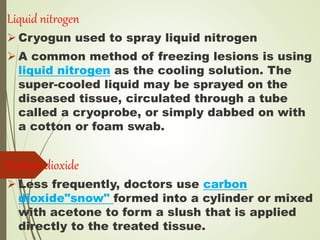 Liquid nitrogen
 Cryogun used to spray liquid nitrogen
 A common method of freezing lesions is using
liquid nitrogen as the cooling solution. The
super-cooled liquid may be sprayed on the
diseased tissue, circulated through a tube
called a cryoprobe, or simply dabbed on with
a cotton or foam swab.
Carbon dioxide
 Less frequently, doctors use carbon
dioxide"snow" formed into a cylinder or mixed
with acetone to form a slush that is applied
directly to the treated tissue.
 