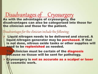 Disadvantages of Cryosurgery
As with the advantages of cryosurgery, the
disadvantages can also be categorized into those for
the clinician and those for the patient.
Disadvantages for the clinician include the following:
 Liquid nitrogen needs to be delivered and stored. A
liquid nitrogen generator may be purchased. If that
is not done, nitrous oxide tanks or other supplies will
need to be replenished as needed.
 The clinician must be certain of the diagnosis
because no tissue will be sent for pathology.
 Cryosurgery is not as accurate as a scalpel or laser
in cosmetic work.
 