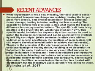 RECENT ADVANCES
 While cryosurgery is not a new modality, the tools used to deliver
the required temperature change are evolving, making the target
areas very precise. This enhanced precision reduces collateral
tissue damage, leading to faster healing and less scarring. The
capacity to achieve this precision is also what makes the biggest
difference in treating smaller lesions. The specific unit I use in my
practice is the CryoProbe X+, which runs at about -127°F. This
specific model includes five separate tip sizes that can be used to
match the lesion being treated, and can be operated with available
8g and 16g cartridges. (While treatment is often done without
sedation or general anesthesia, the locations of some lesions will
still require chemical immobilization to achieve desired results).
Thanks to the precision of the micro-applicator tips, there is no
collateral damage to healthy tissue, resulting in no discomfort to
the patient. As such, treatments are very controlled and can be
longer in duration if necessary. There is no required post-operative
care; there is no bleeding, and sutures and cones are unnecessary,
a wonderful benefit for both patients and caregivers. The following
discussion identifies common lesions the author has treated with
cryotherapy, but the modality’s use is certainly not limited to these.
Zielinska et al., 2017
 