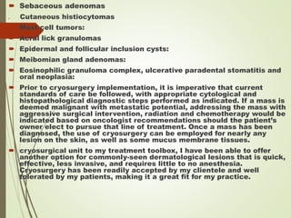  Sebaceous adenomas
 Cutaneous histiocytomas
 Mast cell tumors:
 Acral lick granulomas
 Epidermal and follicular inclusion cysts:
 Meibomian gland adenomas:
 Eosinophilic granuloma complex, ulcerative paradental stomatitis and
oral neoplasia:
 Prior to cryosurgery implementation, it is imperative that current
standards of care be followed, with appropriate cytological and
histopathological diagnostic steps performed as indicated. If a mass is
deemed malignant with metastatic potential, addressing the mass with
aggressive surgical intervention, radiation and chemotherapy would be
indicated based on oncologist recommendations should the patient’s
owner elect to pursue that line of treatment. Once a mass has been
diagnosed, the use of cryosurgery can be employed for nearly any
lesion on the skin, as well as some mucus membrane tissues.
 cryosurgical unit to my treatment toolbox, I have been able to offer
another option for commonly-seen dermatological lesions that is quick,
effective, less invasive, and requires little to no anesthesia.
Cryosurgery has been readily accepted by my clientele and well
tolerated by my patients, making it a great fit for my practice.
 