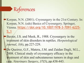 References
Korpan, N.N. (2001). Cryosurgery in the 21st Century. In:
Korpan, N.N. (eds) Basics of Cryosurgery. Springer,
Vienna. https://doi.org/10.1007/978-3-7091-6225-
5_1
Baxter, J.S. and Meek, R., 1988. Cryosurgery in the
treatment of skin disorders in reptiles. Herpetological
journal, 1(6), pp.227-229.
De Queiroz, G.F., Matera, J.M. and Zaidan Dagli, M.L.,
2008. Clinical study of cryosurgery efficacy in the
treatment of skin and subcutaneous tumors in dogs and
cats. Veterinary Surgery, 37(5), pp.438-443.
 