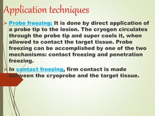 Application techniques
 Probe freezing: It is done by direct application of
a probe tip to the lesion. The cryogen circulates
through the probe tip and super cools it, when
allowed to contact the target tissue. Probe
freezing can be accomplished by one of the two
mechanisms: contact freezing and penetration
freezing.
 In contact freezing, firm contact is made
between the cryoprobe and the target tissue.
 