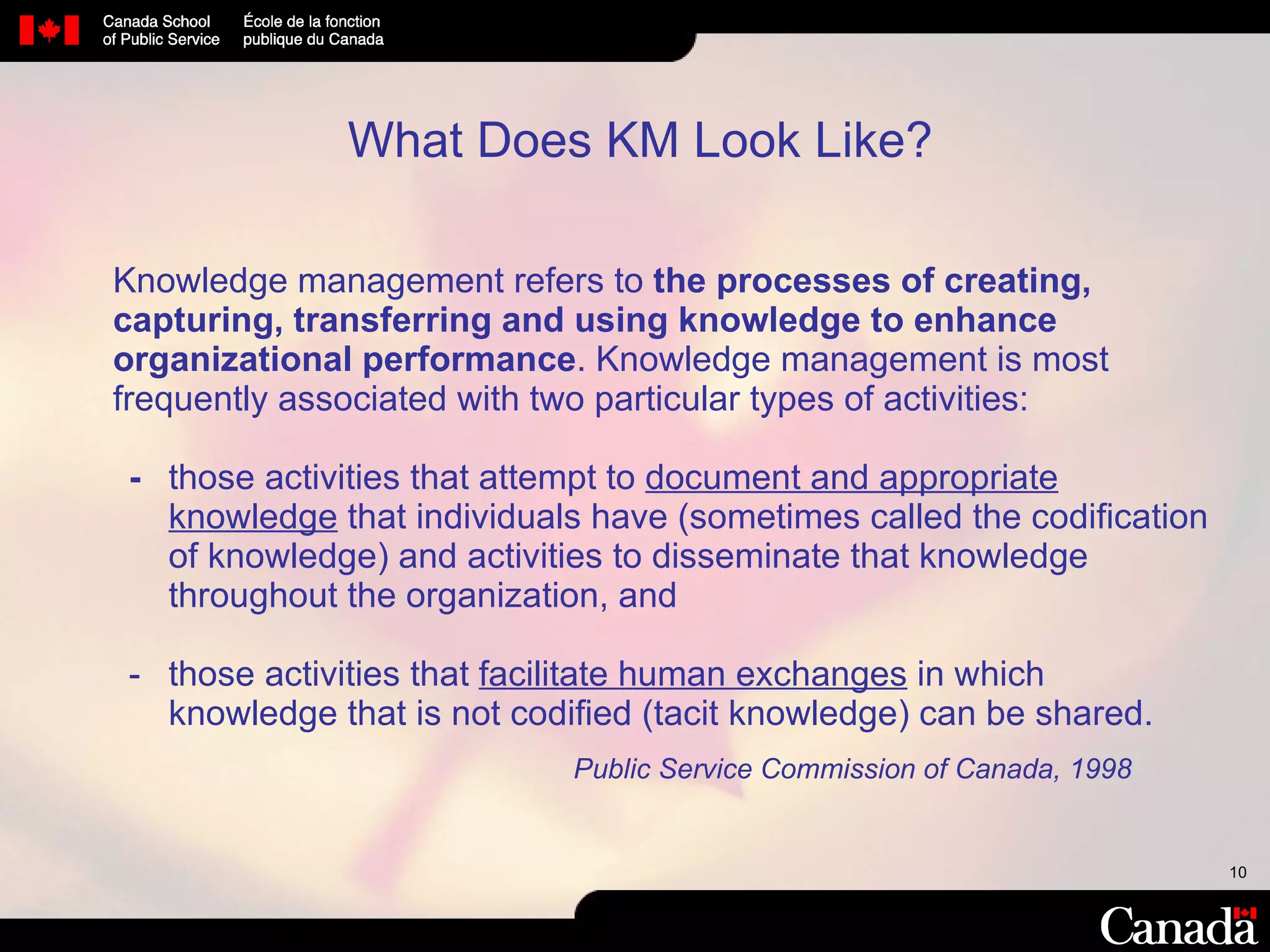 What Does KM Look Like? Knowledge   management refers to  the processes of creating, capturing, transferring and using knowledge to enhance organizational performance . Knowledge management is most frequently associated with two particular types of activities: - those activities that attempt to  document and appropriate knowledge  that individuals have (sometimes called the codification of knowledge) and activities to disseminate that knowledge throughout the organization, and - those activities that  facilitate human exchanges  in which knowledge that is not codified (tacit knowledge) can be shared.   Public Service Commission of Canada, 1998 