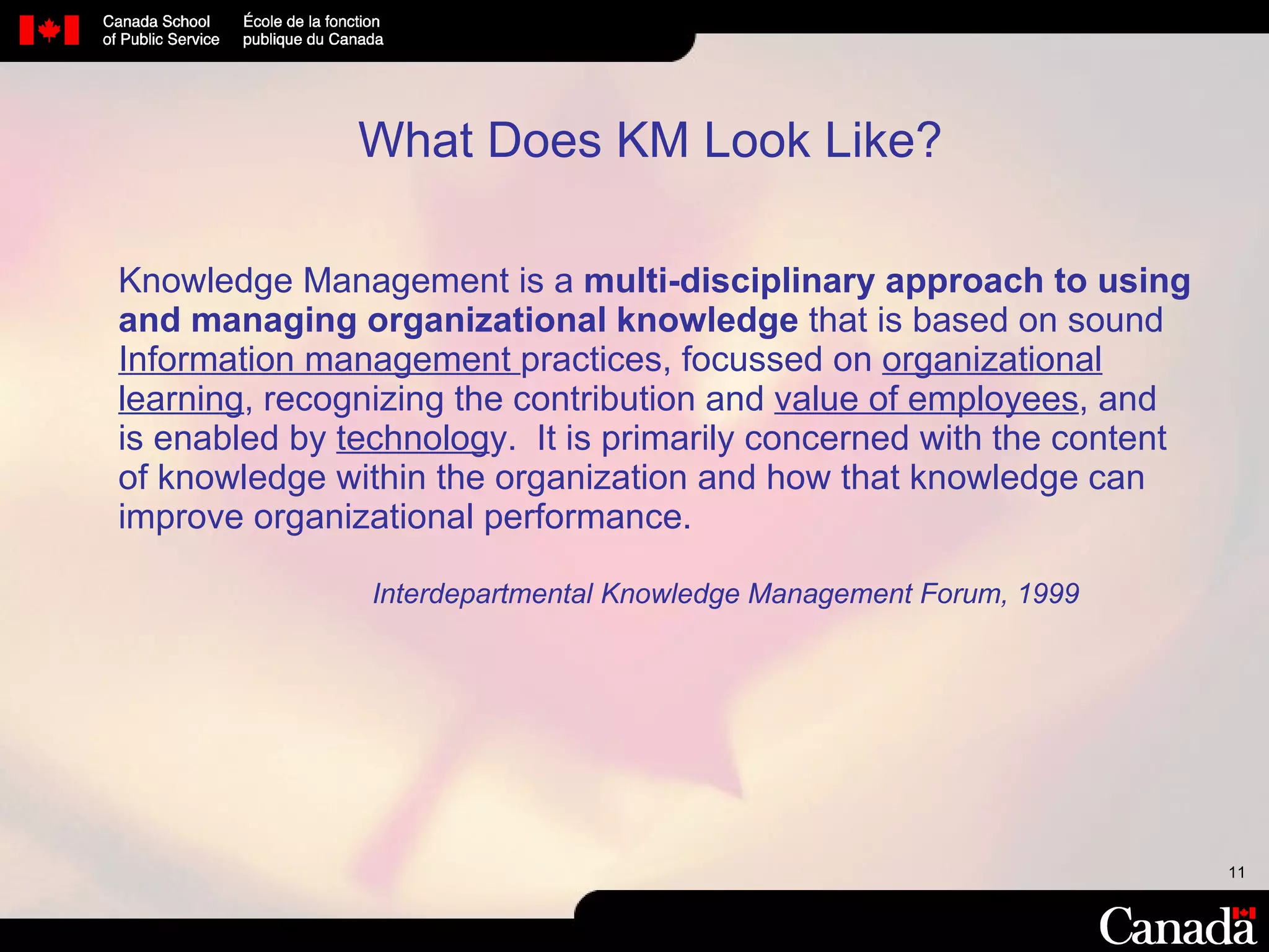 What Does KM Look Like? Knowledge Management is a  multi-disciplinary approach to using  and managing organizational knowledge  that is based on sound  Information management  practices, focussed on  organizational learning , recognizing the contribution and  value of employees , and is enabled by  technolog y.  It is primarily concerned with the content  of knowledge within the organization and how that knowledge can improve organizational performance.   Interdepartmental Knowledge Management Forum, 1999 