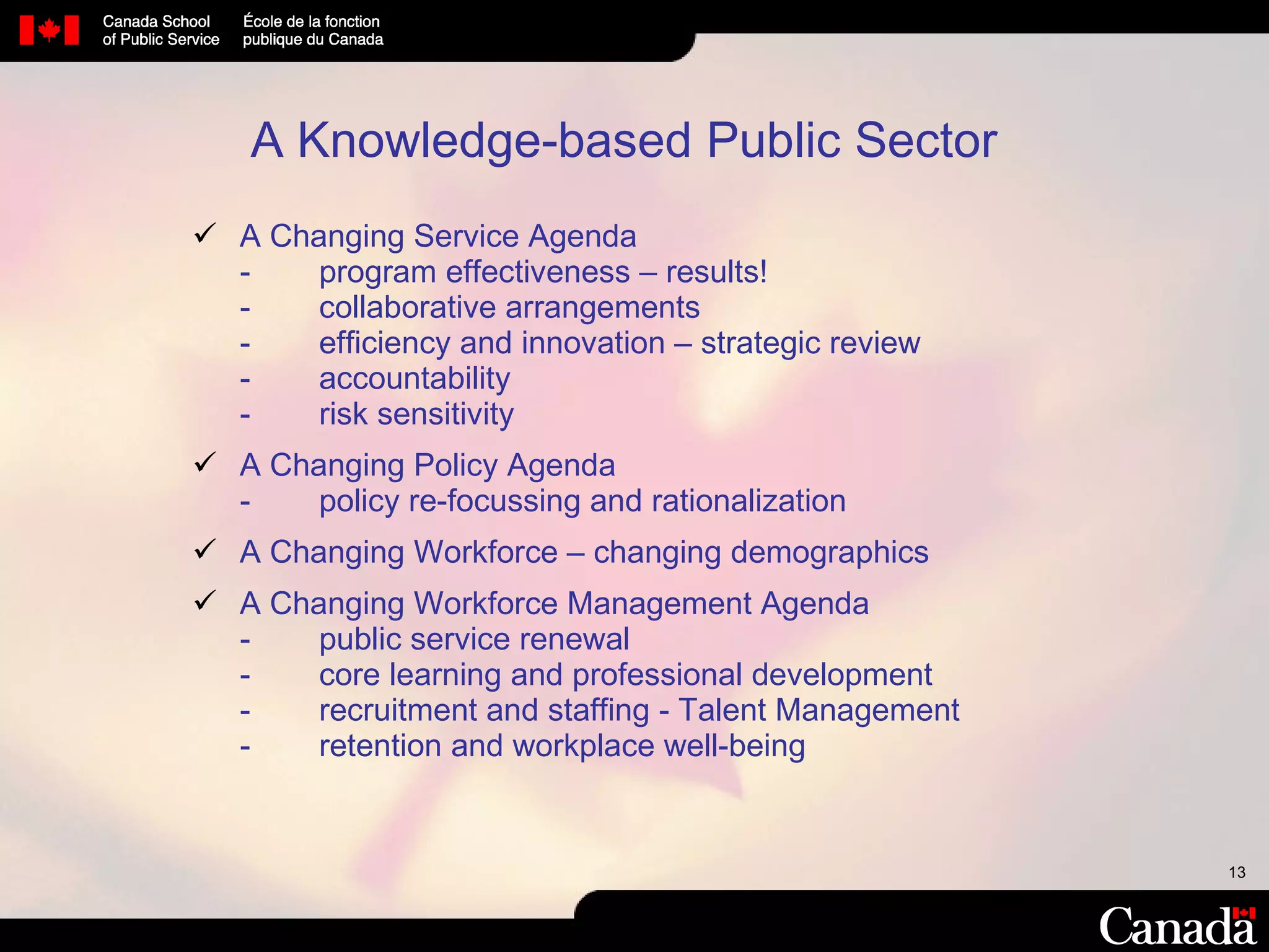 A Knowledge-based Public Sector A Changing Service Agenda - program effectiveness – results! -  collaborative arrangements - efficiency and innovation – strategic review - accountability - risk sensitivity A Changing Policy Agenda - policy re-focussing and rationalization A Changing Workforce – changing demographics A Changing Workforce Management Agenda - public service renewal  - core learning and professional development  - recruitment and staffing - Talent Management - retention and workplace well-being 