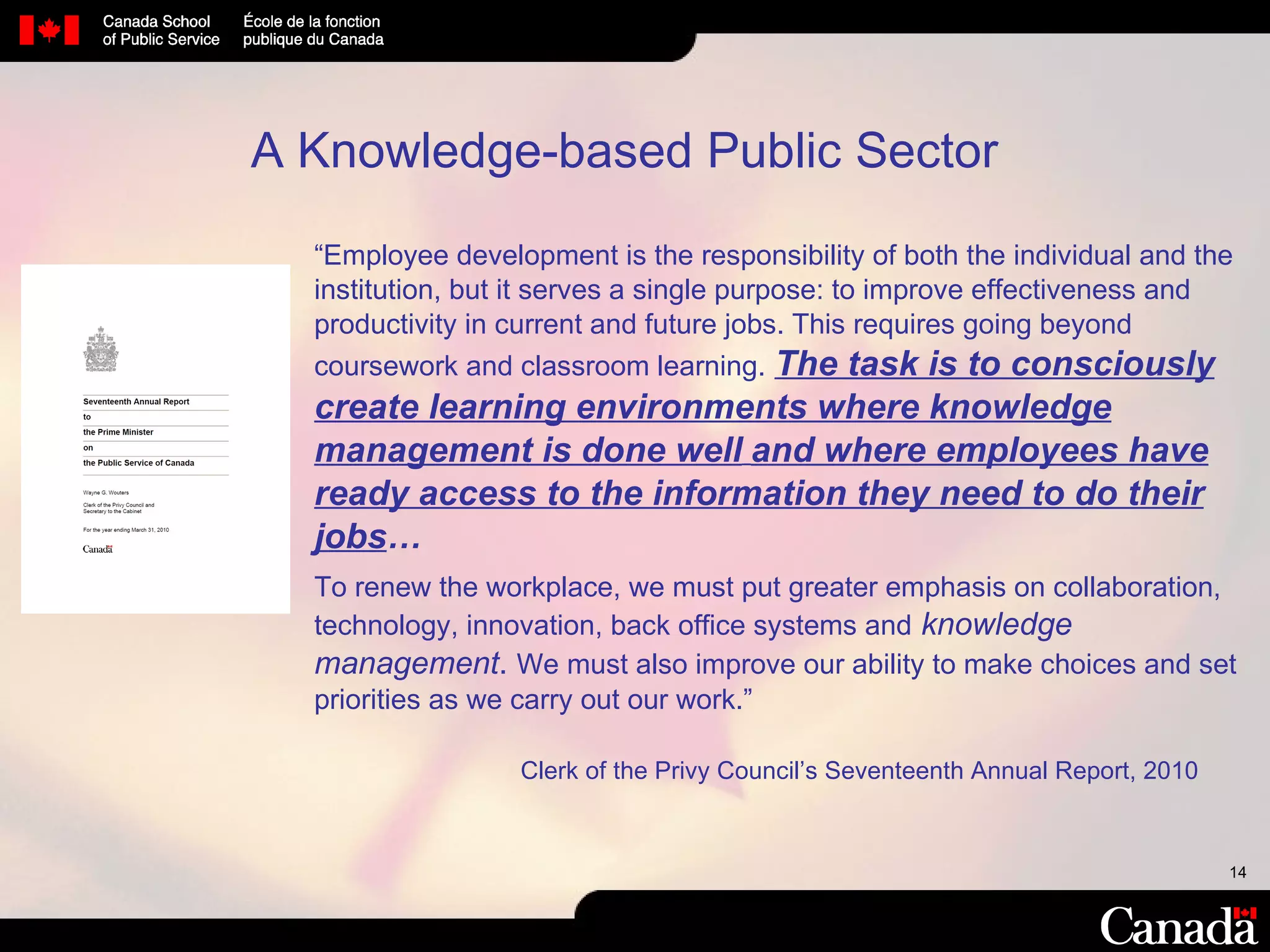 “ Employee development is the responsibility of both the individual and the institution, but it serves a single purpose: to improve effectiveness and productivity in current and future jobs. This requires going beyond coursework and classroom learning.   The task is to consciously create learning environments where knowledge management is done well   and where employees have ready access to the information they need to do their jobs … To renew the workplace, we must put greater emphasis on collaboration, technology, innovation, back office systems and   knowledge management .  We must also improve our ability to make choices and set priorities as we carry out our work.”    Clerk of the Privy Council’s Seventeenth Annual Report, 2010 A Knowledge-based Public Sector 