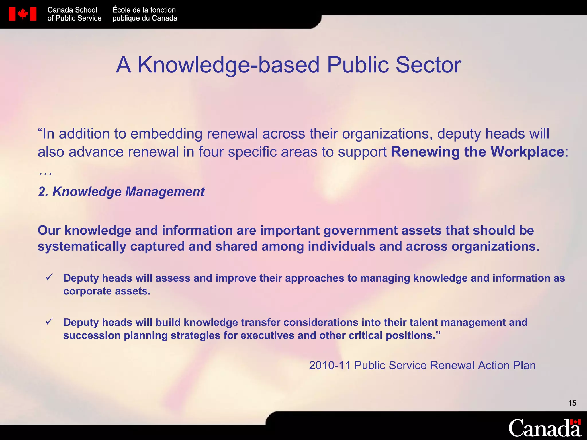 “ In addition to embedding renewal across their organizations, deputy heads will also advance renewal in four specific areas to support  Renewing the Workplace :  … 2. Knowledge Management Our knowledge and information are important government assets that should be systematically captured and shared among individuals and across organizations. Deputy heads will assess and improve their approaches to managing knowledge and information as corporate assets. Deputy heads will build knowledge transfer considerations into their talent management and succession planning strategies for executives and other critical positions.” 2010-11 Public Service Renewal Action Plan A Knowledge-based Public Sector 