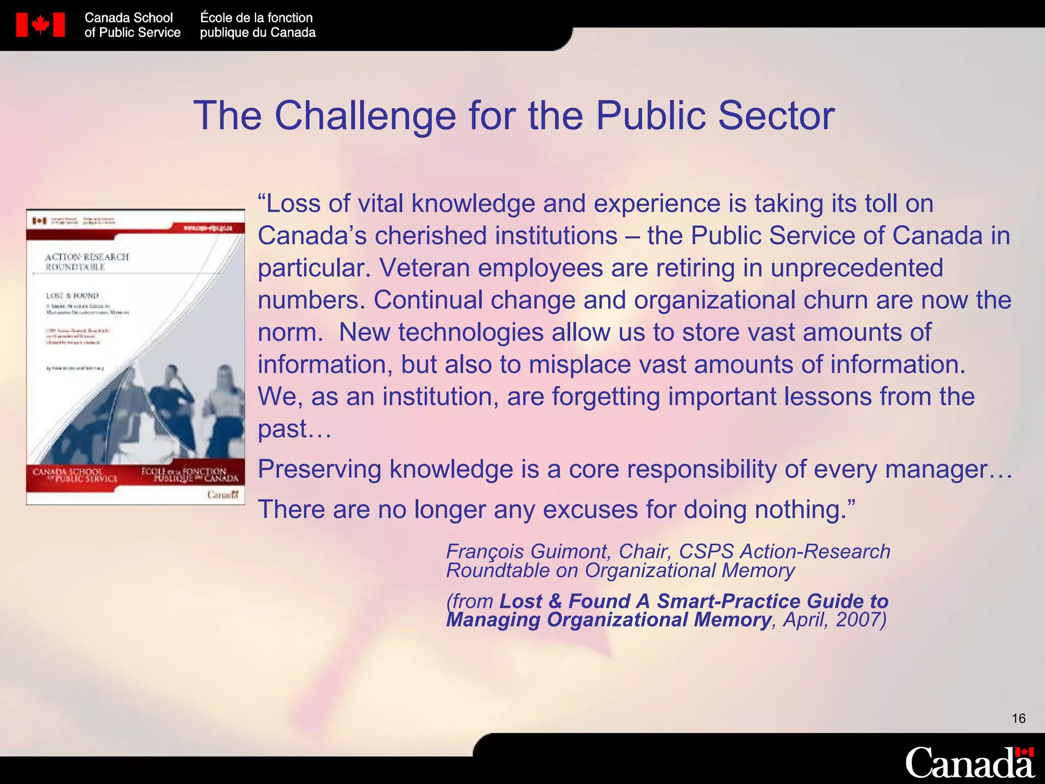 “ Loss of vital knowledge and experience is taking its toll on Canada’s cherished institutions – the Public Service of Canada in particular. Veteran employees are retiring in unprecedented numbers. Continual change and organizational churn are now the norm.  New technologies allow us to store vast amounts of information, but also to misplace vast amounts of information.  We, as an institution, are forgetting important lessons from the past… Preserving knowledge is a core responsibility of every manager… There are no longer any excuses for doing nothing. ” François Guimont, Chair, CSPS Action-Research  Roundtable on Organizational Memory (from  Lost & Found A Smart-Practice Guide to  Managing Organizational Memory , April, 2007) The Challenge for the Public Sector 