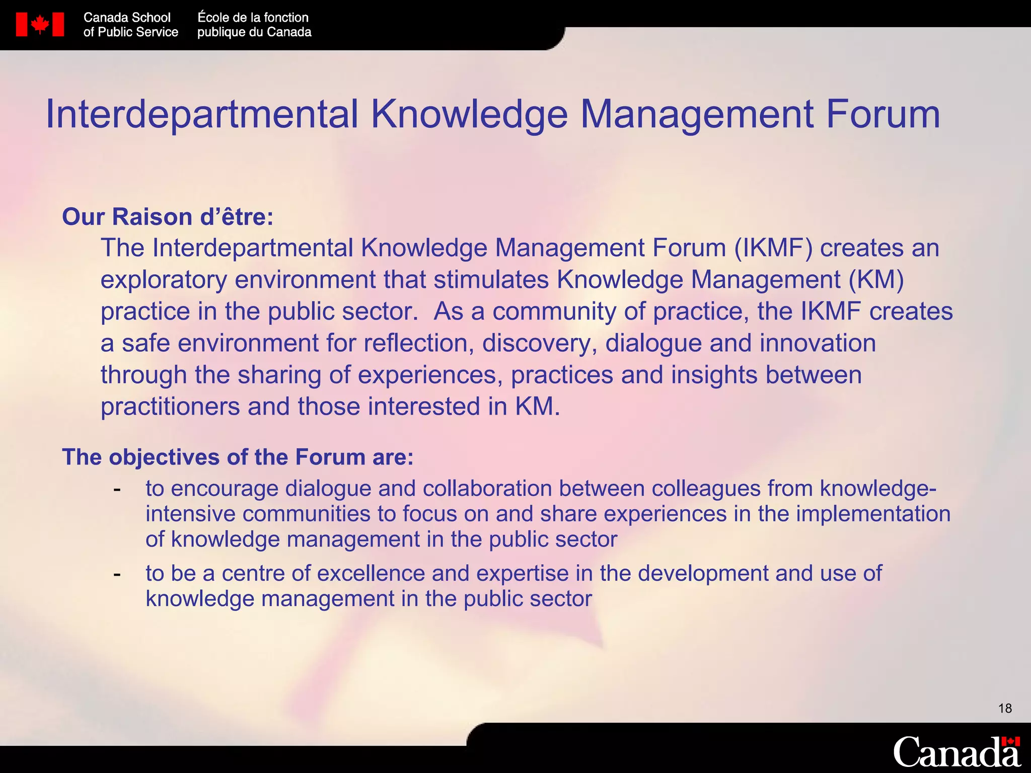 Interdepartmental Knowledge Management Forum Our Raison d’être:   The Interdepartmental Knowledge Management Forum (IKMF) creates an exploratory environment that stimulates Knowledge Management (KM) practice in the public sector.  As a community of practice, the IKMF creates a safe environment for reflection, discovery, dialogue and innovation through the sharing of experiences, practices and insights between practitioners and those interested in KM.  The objectives of the Forum are: to encourage dialogue and collaboration between colleagues from knowledge-intensive communities to focus on and share experiences in the implementation of knowledge management in the public sector to be a centre of excellence and expertise in the development and use of knowledge management in the public sector  