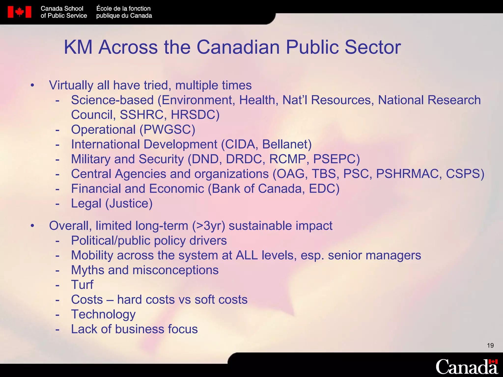 KM Across the Canadian Public Sector  Virtually all have tried, multiple times  Science-based (Environment, Health, Nat’l Resources, National Research Council, SSHRC, HRSDC) Operational (PWGSC) International Development (CIDA, Bellanet) Military and Security (DND, DRDC, RCMP, PSEPC) Central Agencies and organizations (OAG, TBS, PSC, PSHRMAC, CSPS) Financial and Economic (Bank of Canada, EDC) Legal (Justice) Overall, limited long-term (>3yr) sustainable impact Political/public policy drivers Mobility across the system at ALL levels, esp. senior managers Myths and misconceptions Turf Costs – hard costs vs soft costs Technology Lack of business focus 