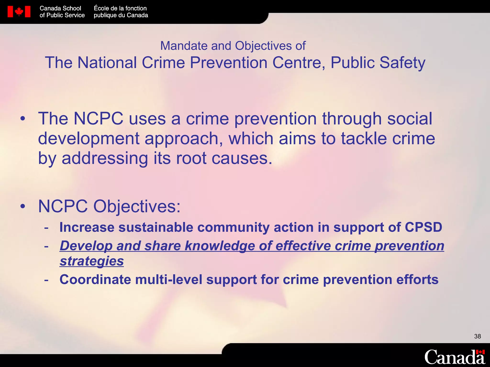 Mandate and Objectives of   The National Crime Prevention Centre, Public Safety The NCPC uses a crime prevention through social development approach, which aims to tackle crime by addressing its root causes.  NCPC Objectives: Increase sustainable community action in support of CPSD Develop and share knowledge of effective crime prevention strategies Coordinate multi-level support for crime prevention efforts 