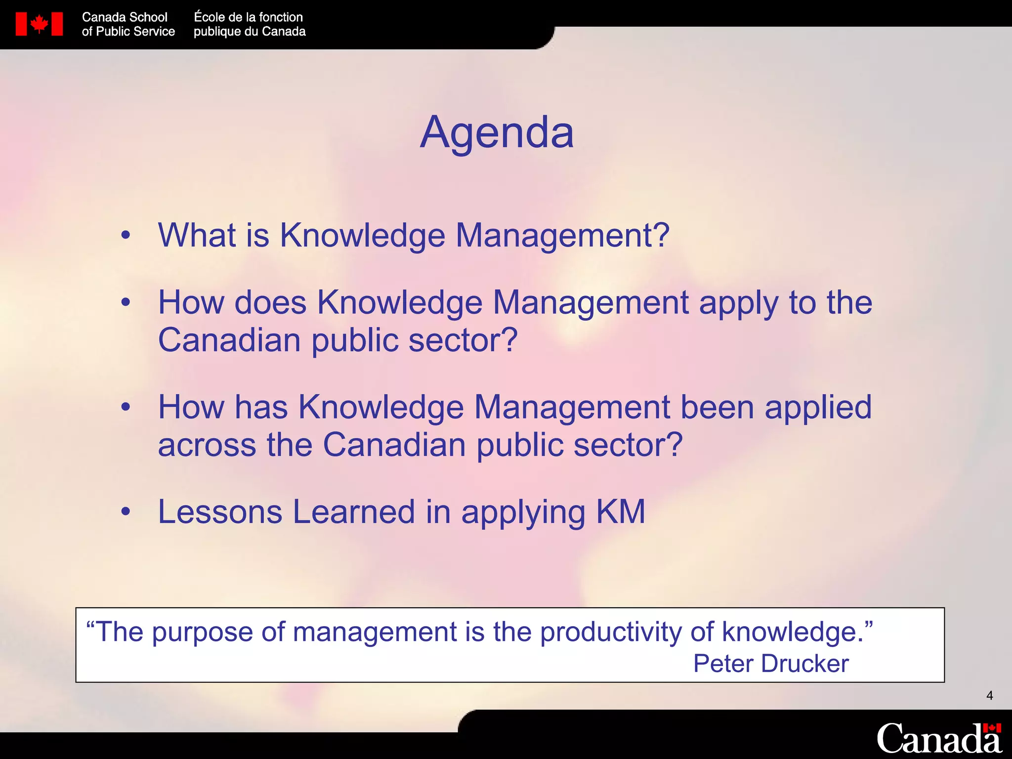 What is Knowledge Management? How does Knowledge Management apply to the Canadian public sector? How has Knowledge Management been applied across the Canadian public sector? Lessons Learned in applying KM Agenda “ The purpose of management is the productivity of knowledge.”   Peter Drucker 