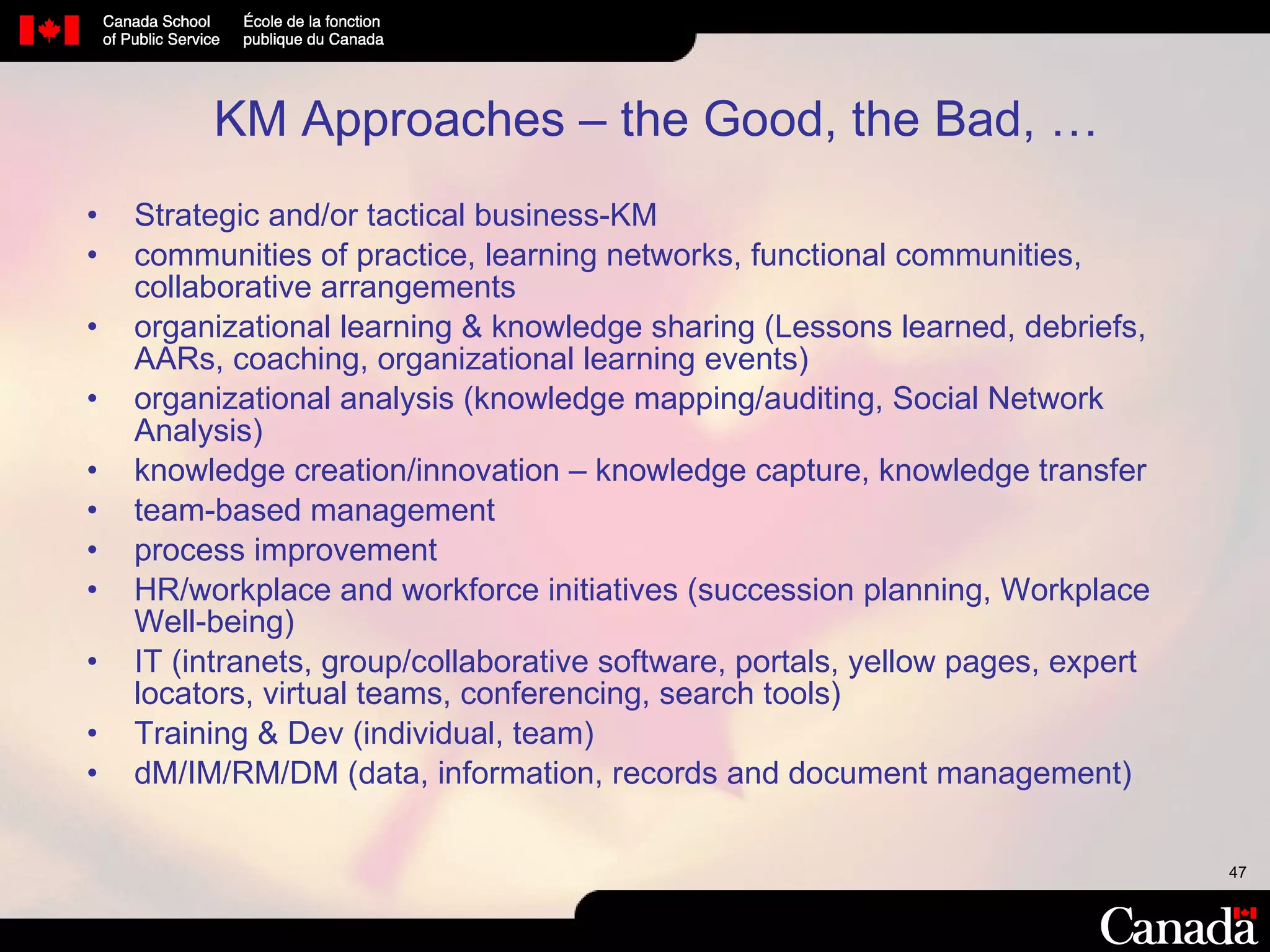 KM Approaches – the Good, the Bad, … Strategic and/or tactical business-KM  communities of practice, learning networks, functional communities, collaborative arrangements organizational learning & knowledge sharing (Lessons learned, debriefs, AARs, coaching, organizational learning events)  organizational analysis (knowledge mapping/auditing, Social Network Analysis) knowledge creation/innovation – knowledge capture, knowledge transfer team-based management process improvement  HR/workplace and workforce initiatives (succession planning, Workplace Well-being) IT (intranets, group/collaborative software, portals, yellow pages, expert locators, virtual teams, conferencing, search tools) Training & Dev (individual, team) dM/IM/RM/DM (data, information, records and document management) 