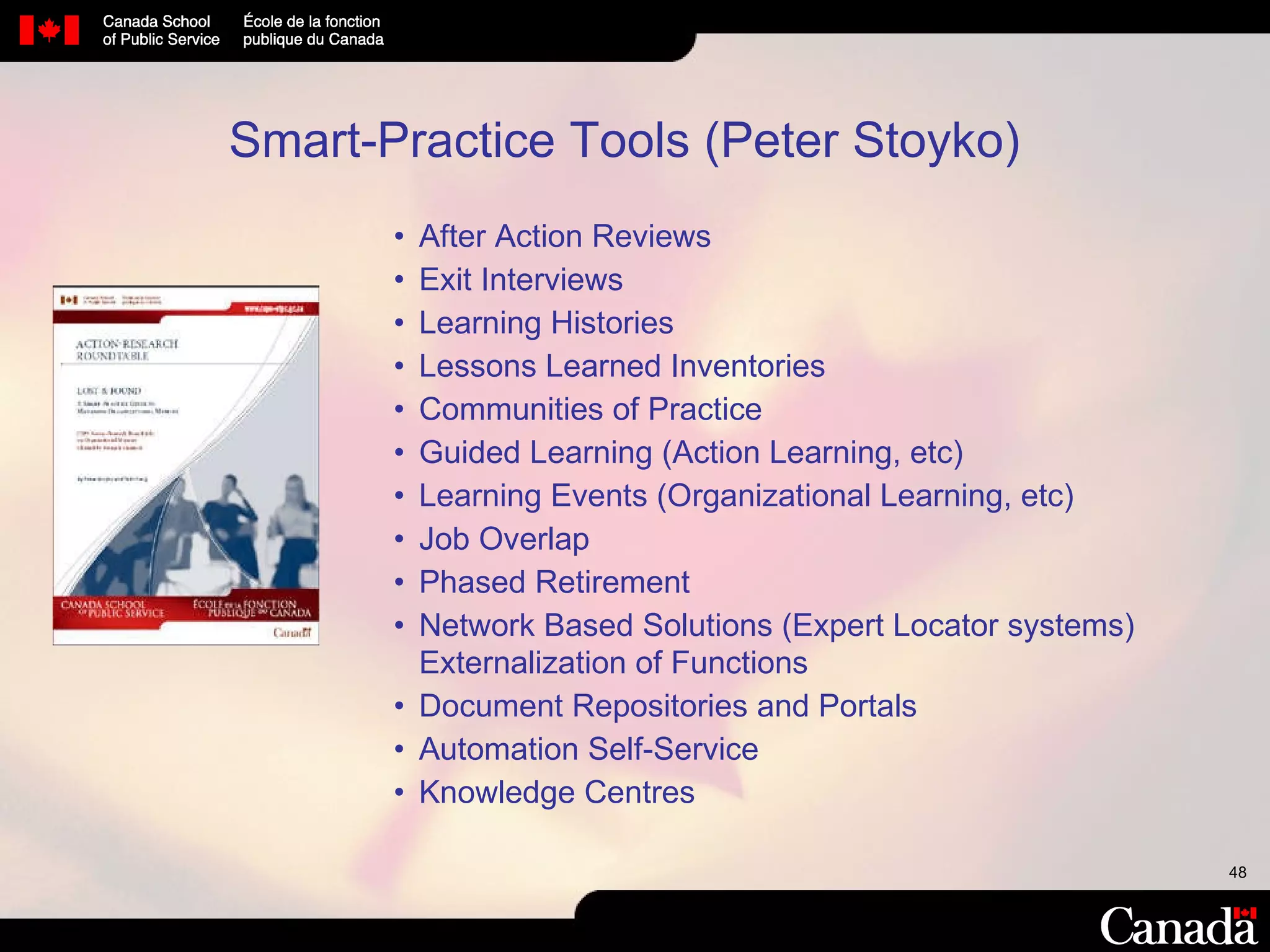 After Action Reviews Exit Interviews Learning Histories Lessons Learned Inventories Communities of Practice Guided Learning (Action Learning, etc) Learning Events (Organizational Learning, etc) Job Overlap Phased Retirement Network Based Solutions (Expert Locator systems) Externalization of Functions Document Repositories and Portals Automation Self-Service Knowledge Centres Smart-Practice Tools (Peter Stoyko) 