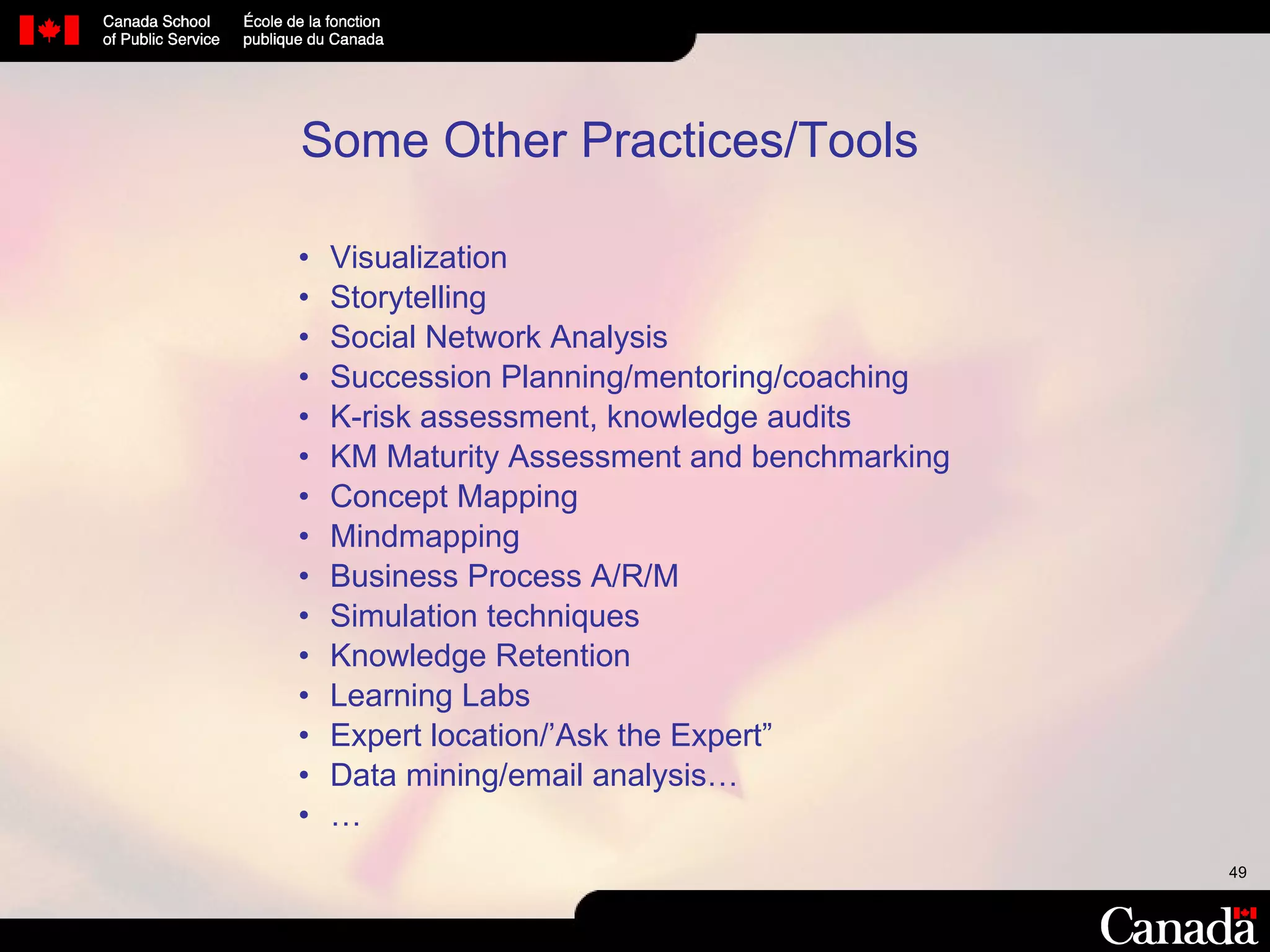 Some Other Practices/Tools Visualization Storytelling Social Network Analysis Succession Planning/mentoring/coaching K-risk assessment, knowledge audits KM Maturity Assessment and benchmarking Concept Mapping Mindmapping Business Process A/R/M Simulation techniques Knowledge Retention Learning Labs Expert location/’Ask the Expert” Data mining/email analysis… … 