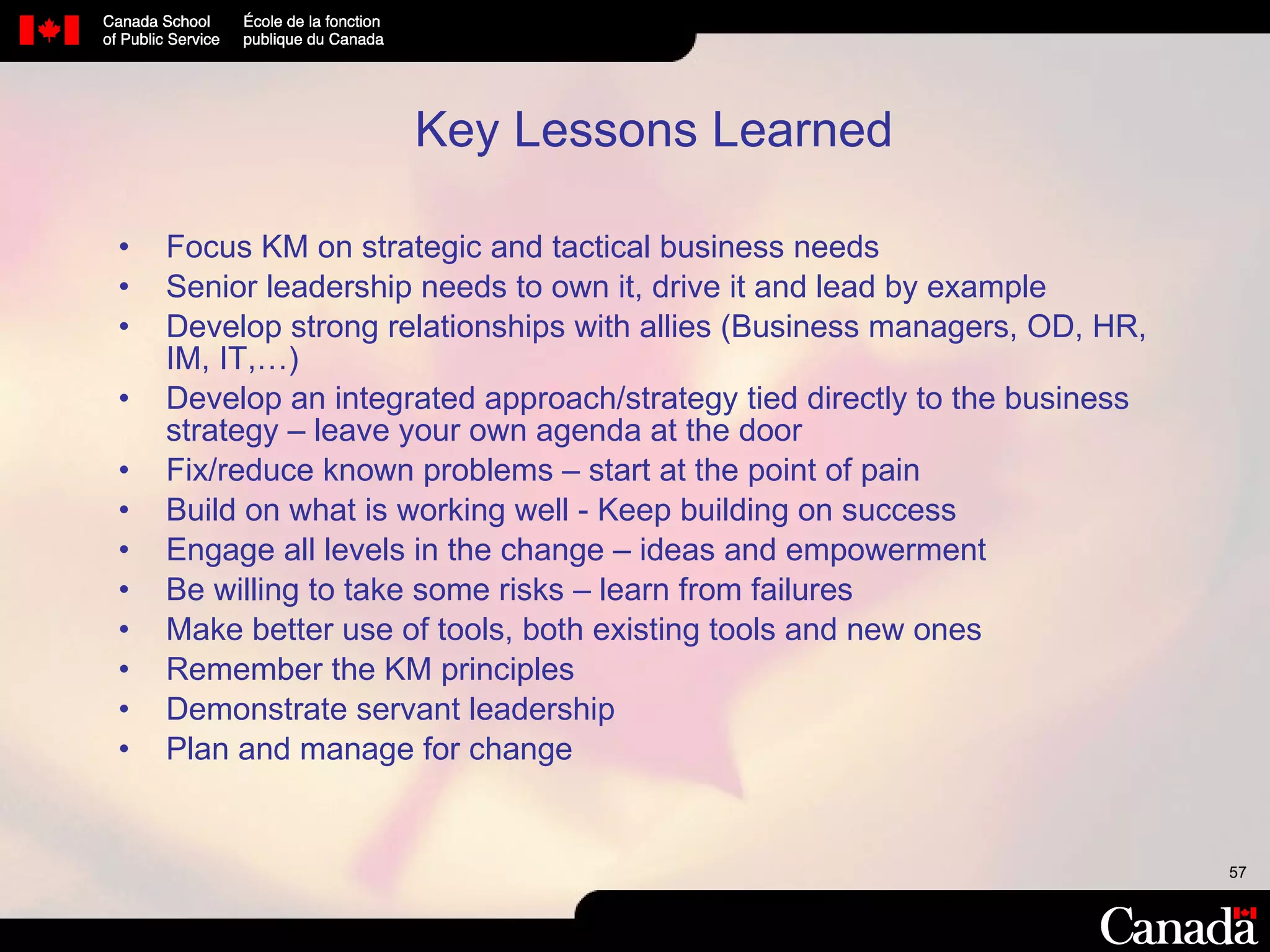 Key Lessons Learned Focus KM on strategic and tactical business needs Senior leadership needs to own it, drive it and lead by example Develop strong relationships with allies (Business managers, OD, HR, IM, IT,…) Develop an integrated approach/strategy tied directly to the business strategy – leave your own agenda at the door Fix/reduce known problems – start at the point of pain  Build on what is working well - Keep building on success Engage all levels in the change – ideas and empowerment Be willing to take some risks – learn from failures Make better use of tools, both existing tools and new ones Remember the KM principles  Demonstrate servant leadership Plan and manage for change 