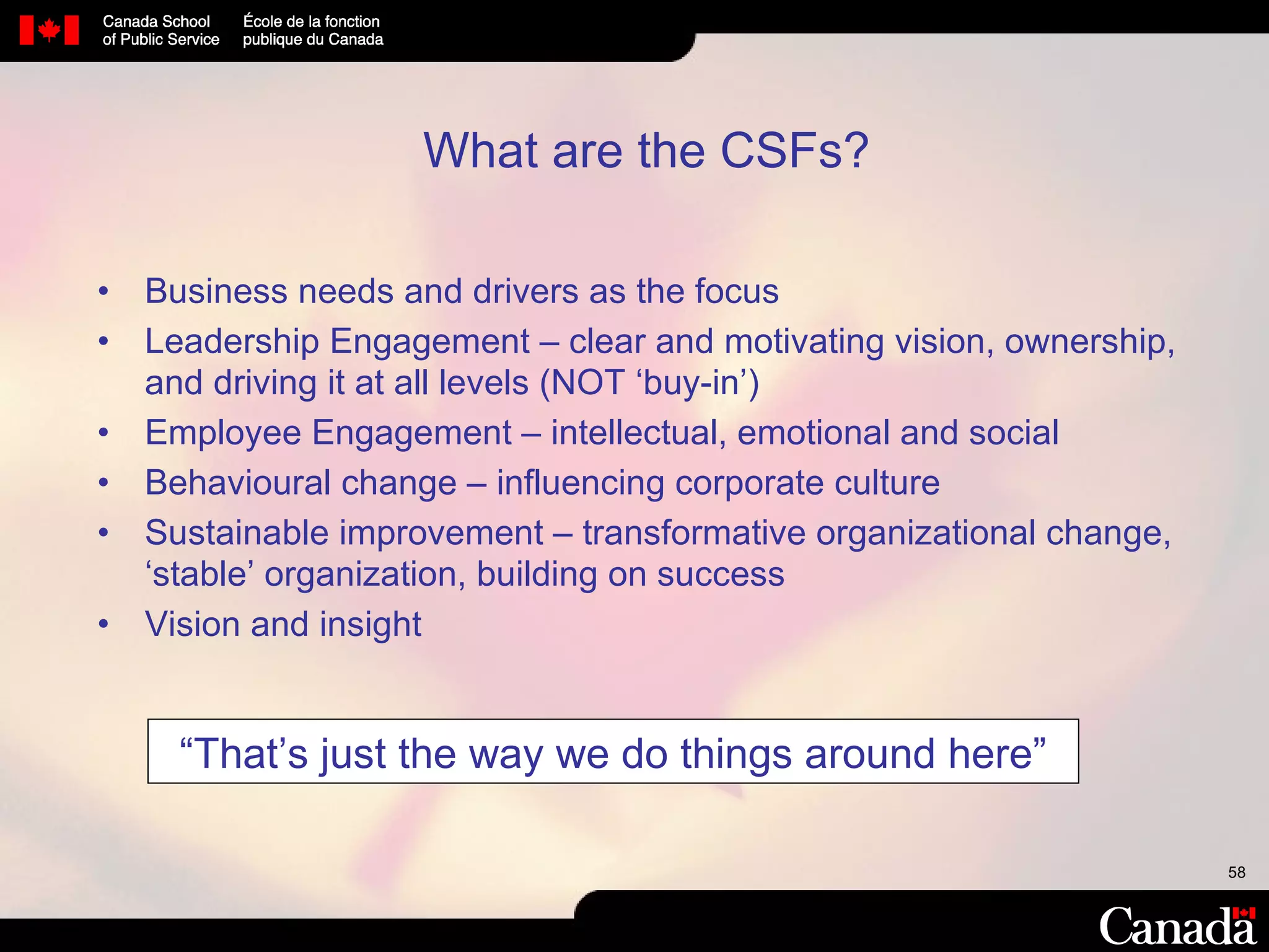 What are the CSFs?  Business needs and drivers as the focus  Leadership Engagement – clear and motivating vision, ownership, and driving it at all levels (NOT ‘buy-in’) Employee Engagement – intellectual, emotional and social Behavioural change – influencing corporate culture Sustainable improvement – transformative organizational change, ‘stable’ organization, building on success Vision and insight  “ That’s just the way we do things around here” 