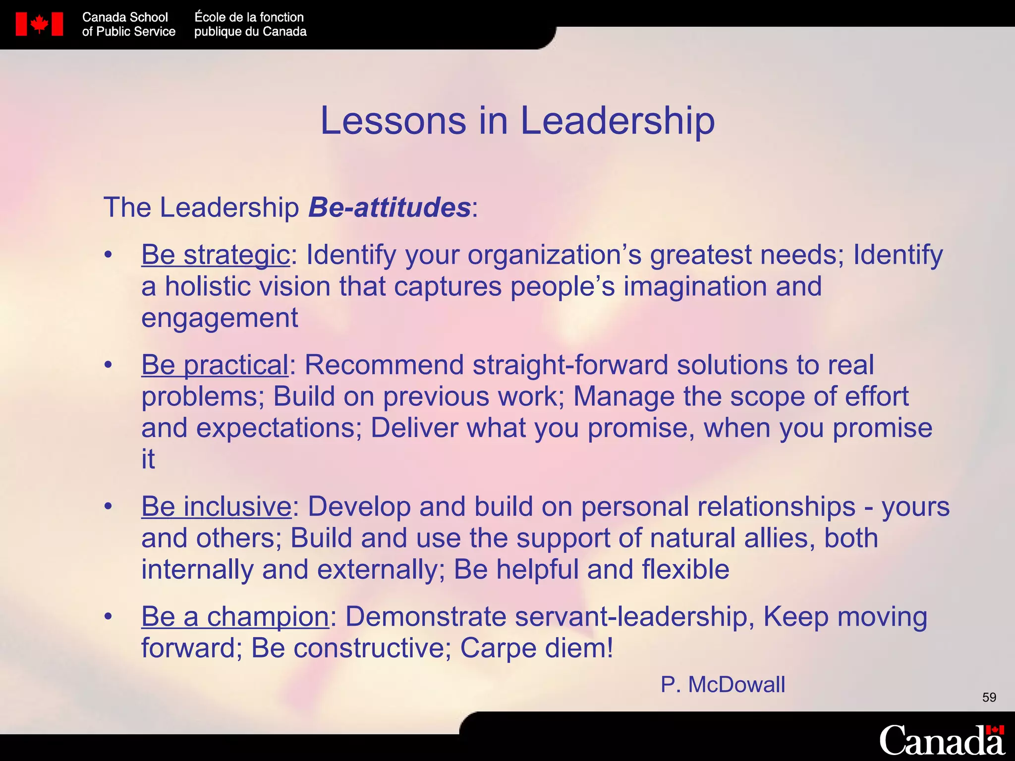 The Leadership  Be-attitudes : Be strategic : Identify your organization’s greatest needs; Identify a holistic vision that captures people’s imagination and engagement  Be practical : Recommend straight-forward solutions to real problems; Build on previous work; Manage the scope of effort and expectations; Deliver what you promise, when you promise it  Be inclusive : Develop and build on personal relationships - yours and others; Build and use the support of natural allies, both internally and externally; Be helpful and flexible Be a champion : Demonstrate servant-leadership, Keep moving forward; Be constructive; Carpe diem! Lessons in Leadership   P. McDowall 