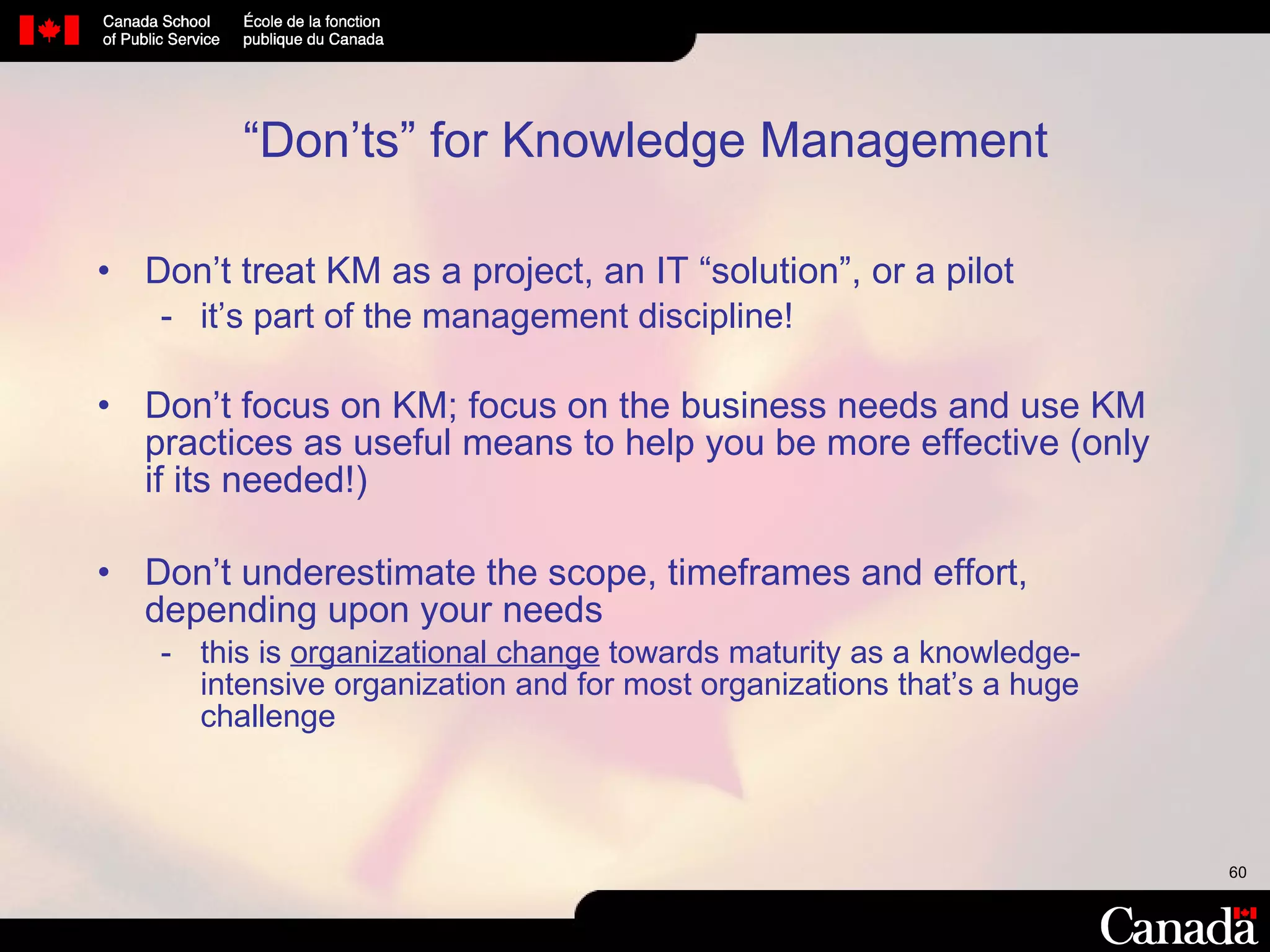 “ Don’ts” for Knowledge Management Don’t treat KM as a project, an IT “solution”, or a pilot  it’s part of the management discipline!  Don’t focus on KM; focus on the business needs and use KM practices as useful means to help you be more effective (only if its needed!) Don’t underestimate the scope, timeframes and effort, depending upon your needs  this is  organizational change  towards maturity as a knowledge-intensive organization and for most organizations that’s a huge challenge 