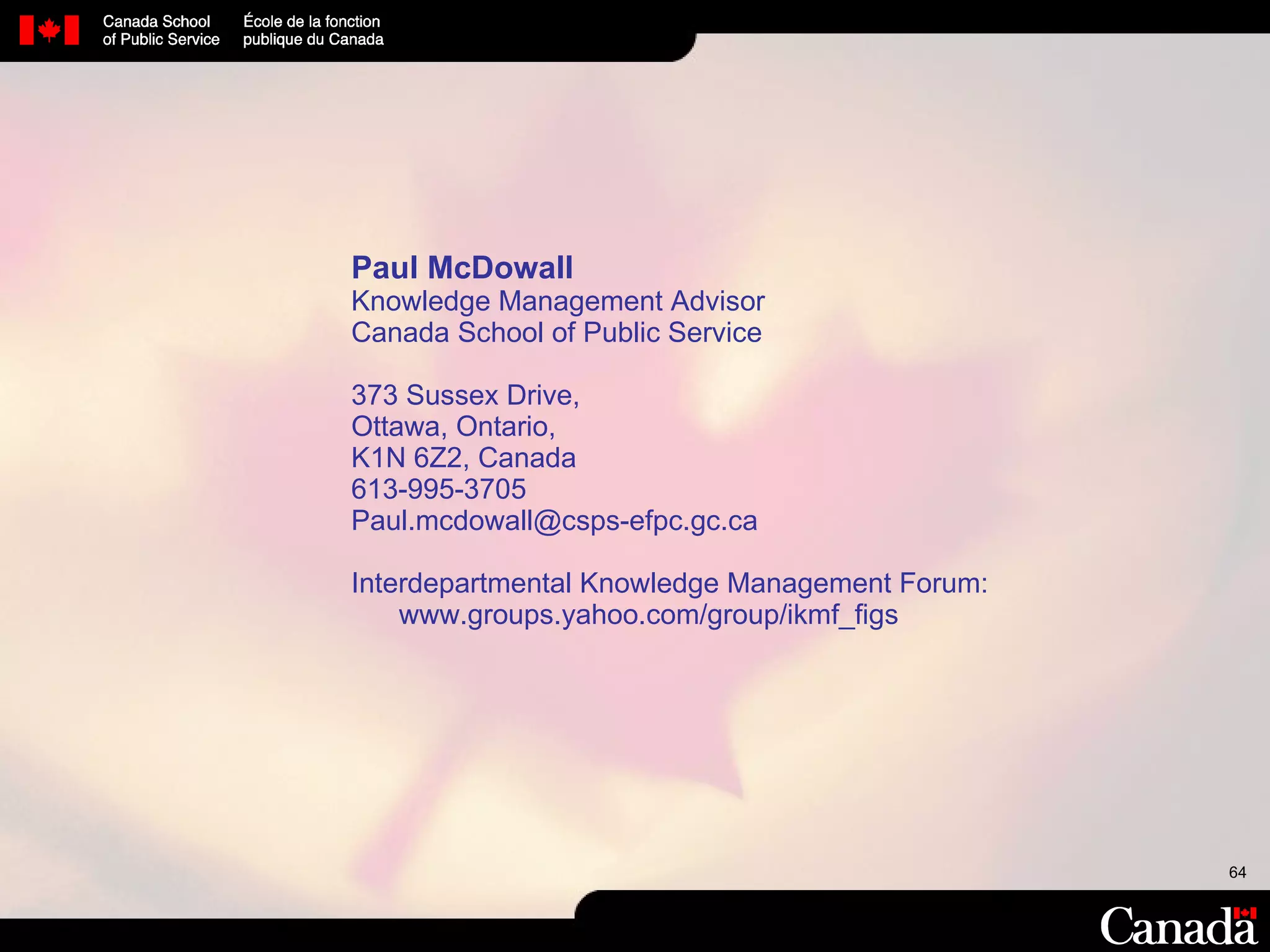 Paul McDowall Knowledge Management Advisor Canada School of Public Service 373 Sussex Drive,  Ottawa, Ontario,  K1N 6Z2, Canada 613-995-3705 [email_address] Interdepartmental Knowledge Management Forum: www. groups.yahoo.com/group/ikmf_figs 