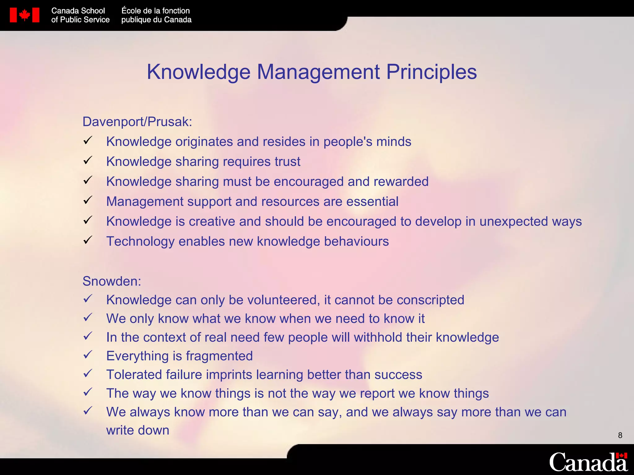 Knowledge Management Principles   Davenport/Prusak: Knowledge originates and resides in people's minds Knowledge sharing requires trust Knowledge sharing must be encouraged and rewarded Management support and resources are essential Knowledge is creative and should be encouraged to develop in unexpected ways Technology enables new knowledge behaviours Snowden: Knowledge can only be volunteered, it cannot be conscripted We only know what we know when we need to know it In the context of real need few people will withhold their knowledge Everything is fragmented Tolerated failure imprints learning better than success The way we know things is not the way we report we know things We always know more than we can say, and we always say more than we can write down 