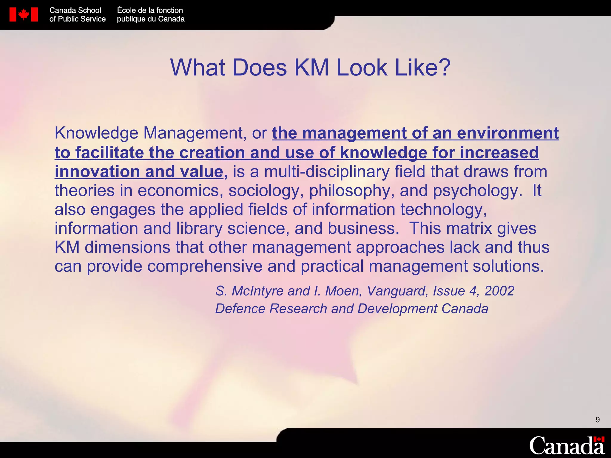 Knowledge Management, or  the management of an environment to facilitate the creation and use of knowledge for increased innovation and value ,  is a multi-disciplinary field that draws from theories in economics, sociology, philosophy, and psychology.  It also engages the applied fields of information technology, information and library science, and business.  This matrix gives KM dimensions that other management approaches lack and thus can provide comprehensive and practical management solutions. S. McIntyre and I. Moen, Vanguard, Issue 4, 2002 Defence Research and Development Canada What Does KM Look Like? 