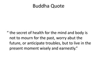 Buddha Quote
“ the secret of health for the mind and body is
not to mourn for the past, worry abut the
future, or anticipate troubles, but to live in the
present moment wisely and earnestly.”
 