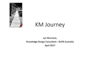 KM Journey
Lyn Murnane,
Knowledge Design Consultant – BUPA Australia
April 2017
 