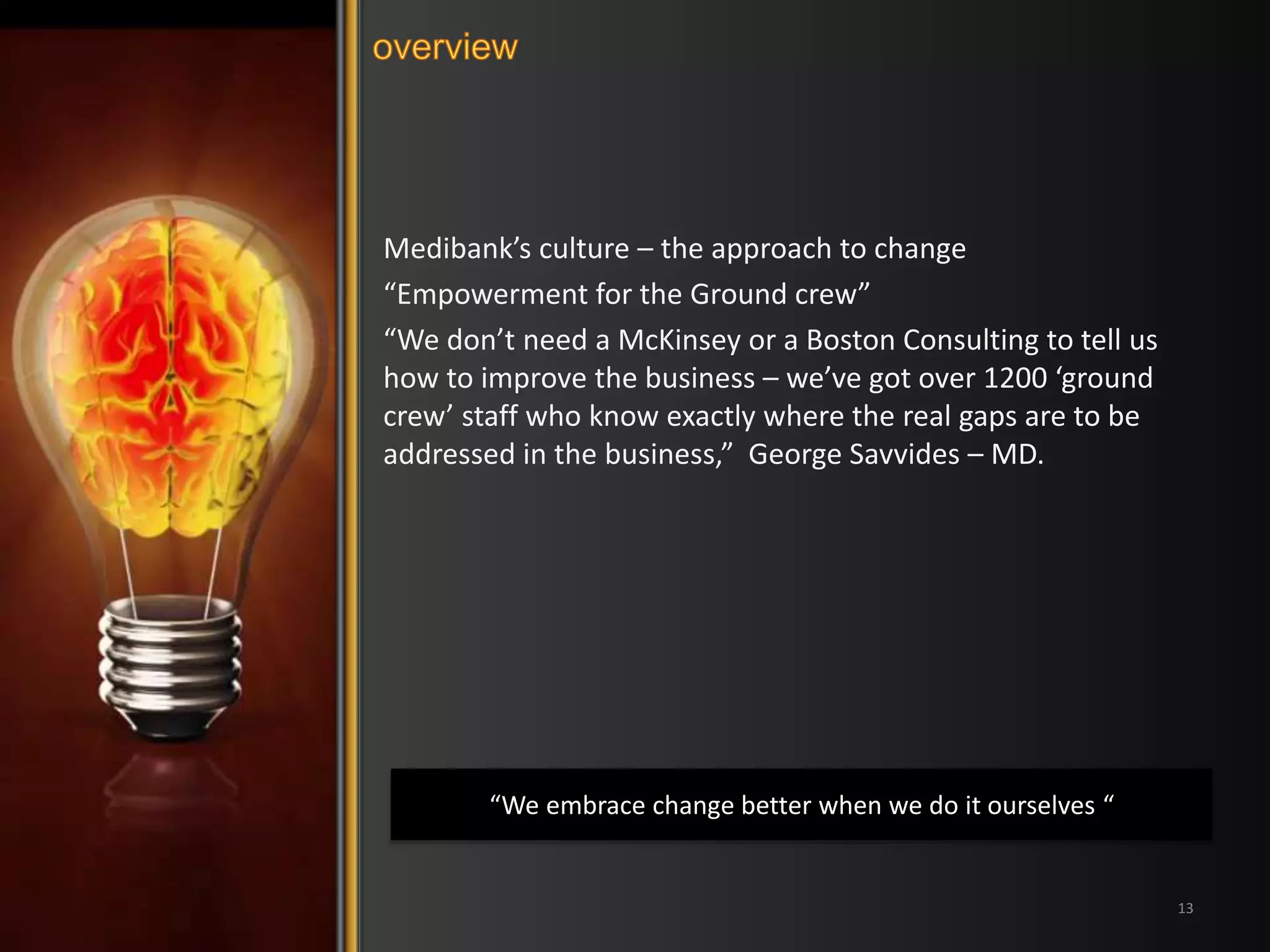 Medibank’s culture – the approach to change 
“Empowerment for the Ground crew” 
“We don’t need a McKinsey or a Boston Consulting to tell us 
how to improve the business – we’ve got over 1200 ‘ground 
crew’ staff who know exactly where the real gaps are to be 
addressed in the business,” George Savvides – MD. 
13 
“We embrace change better when we do it ourselves “ 
 