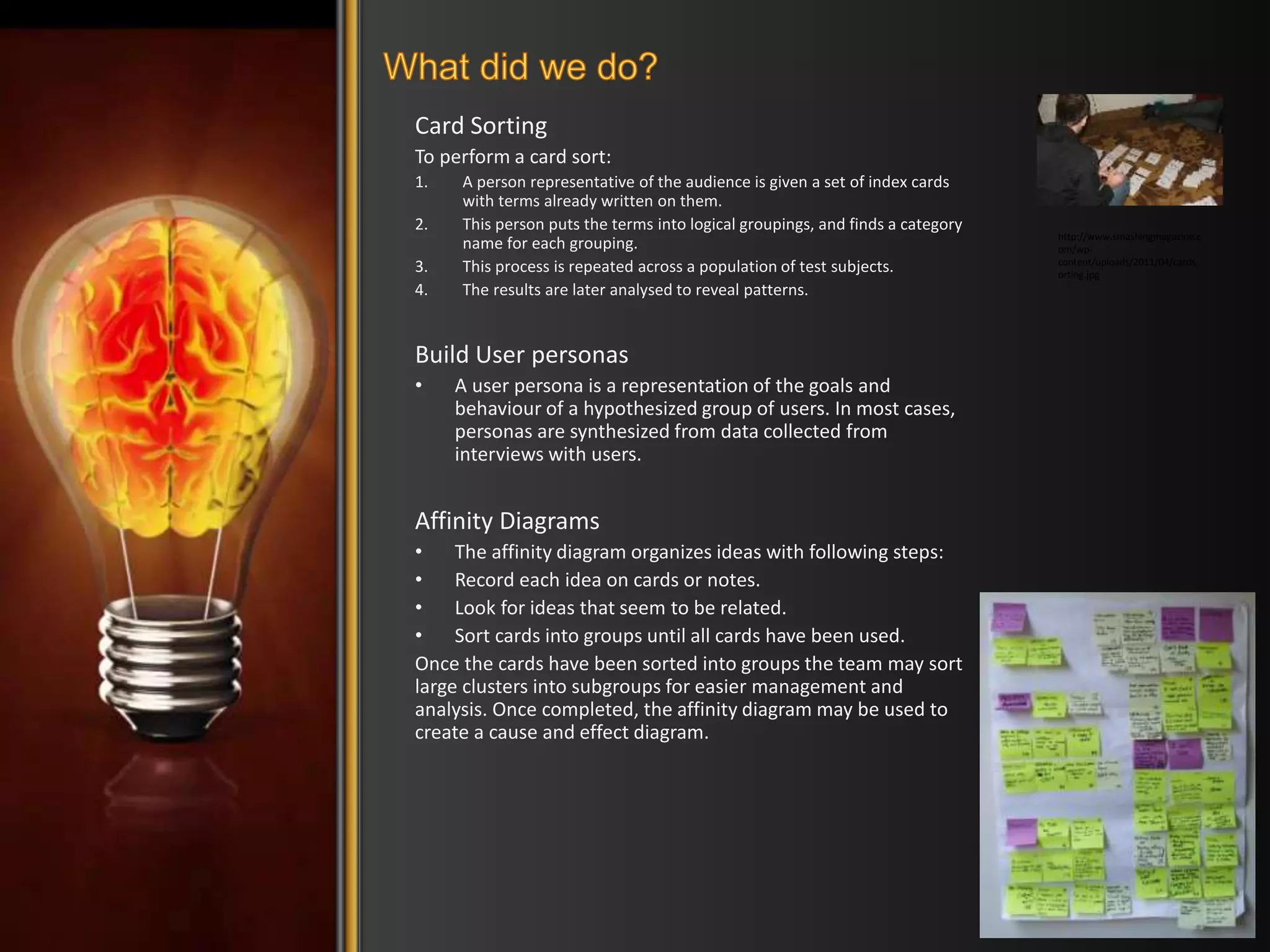 Card Sorting 
To perform a card sort: 
1. A person representative of the audience is given a set of index cards 
with terms already written on them. 
2. This person puts the terms into logical groupings, and finds a category 
name for each grouping. 
3. This process is repeated across a population of test subjects. 
4. The results are later analysed to reveal patterns. 
Build User personas 
• A user persona is a representation of the goals and 
behaviour of a hypothesized group of users. In most cases, 
personas are synthesized from data collected from 
interviews with users. 
Affinity Diagrams 
• The affinity diagram organizes ideas with following steps: 
• Record each idea on cards or notes. 
• Look for ideas that seem to be related. 
• Sort cards into groups until all cards have been used. 
Once the cards have been sorted into groups the team may sort 
large clusters into subgroups for easier management and 
analysis. Once completed, the affinity diagram may be used to 
create a cause and effect diagram. 
http://www.smashingmagazine.c 
om/wp-content/ 
uploads/2011/04/cards 
orting.jpg 
 