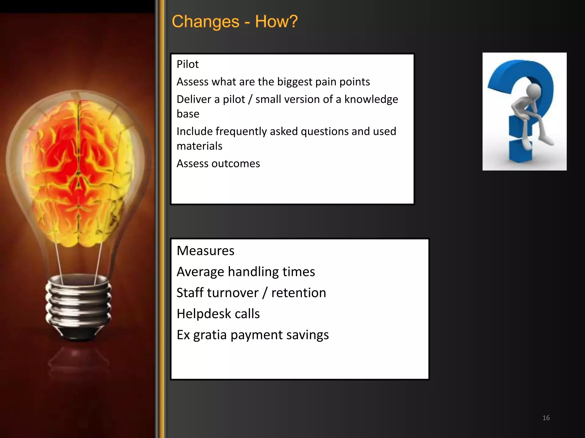 Pilot 
Assess what are the biggest pain points 
Deliver a pilot / small version of a knowledge 
base 
Include frequently asked questions and used 
materials 
Assess outcomes 
16 
Measures 
Average handling times 
Staff turnover / retention 
Helpdesk calls 
Ex gratia payment savings 
 