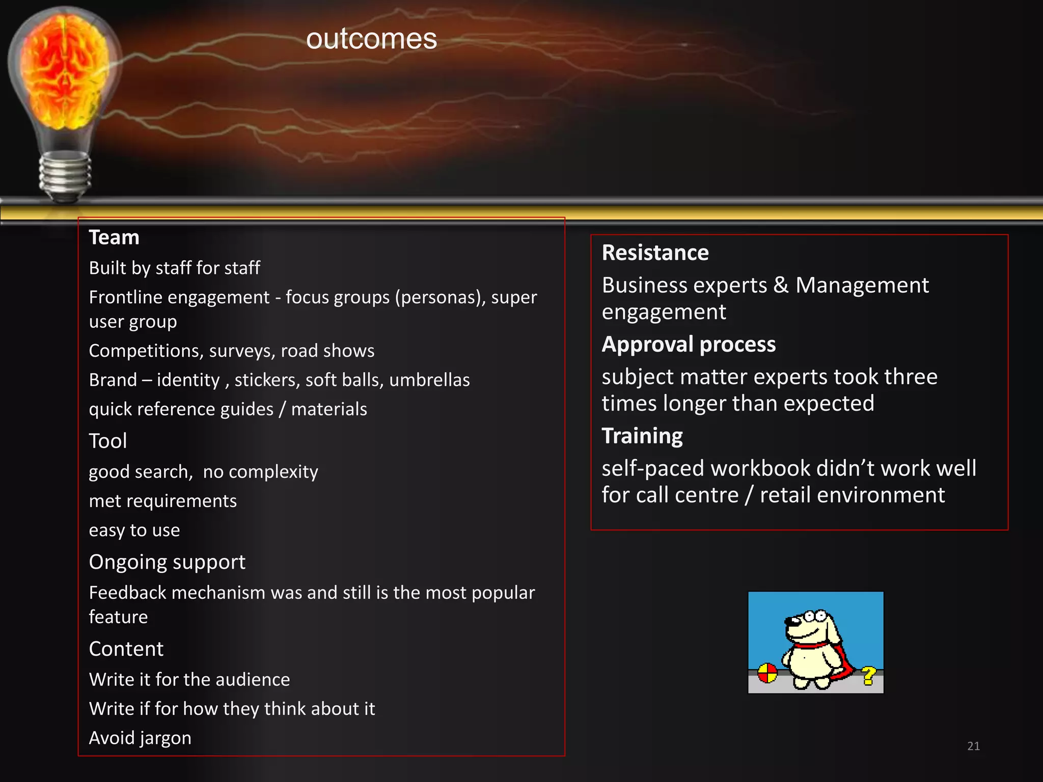 Resistance 
Business experts & Management 
engagement 
Approval process 
subject matter experts took three 
times longer than expected 
Training 
self-paced workbook didn’t work well 
for call centre / retail environment 
21 
outcomes 
Team 
Built by staff for staff 
Frontline engagement - focus groups (personas), super 
user group 
Competitions, surveys, road shows 
Brand – identity , stickers, soft balls, umbrellas 
quick reference guides / materials 
Tool 
good search, no complexity 
met requirements 
easy to use 
Ongoing support 
Feedback mechanism was and still is the most popular 
feature 
Content 
Write it for the audience 
Write if for how they think about it 
Avoid jargon 
 