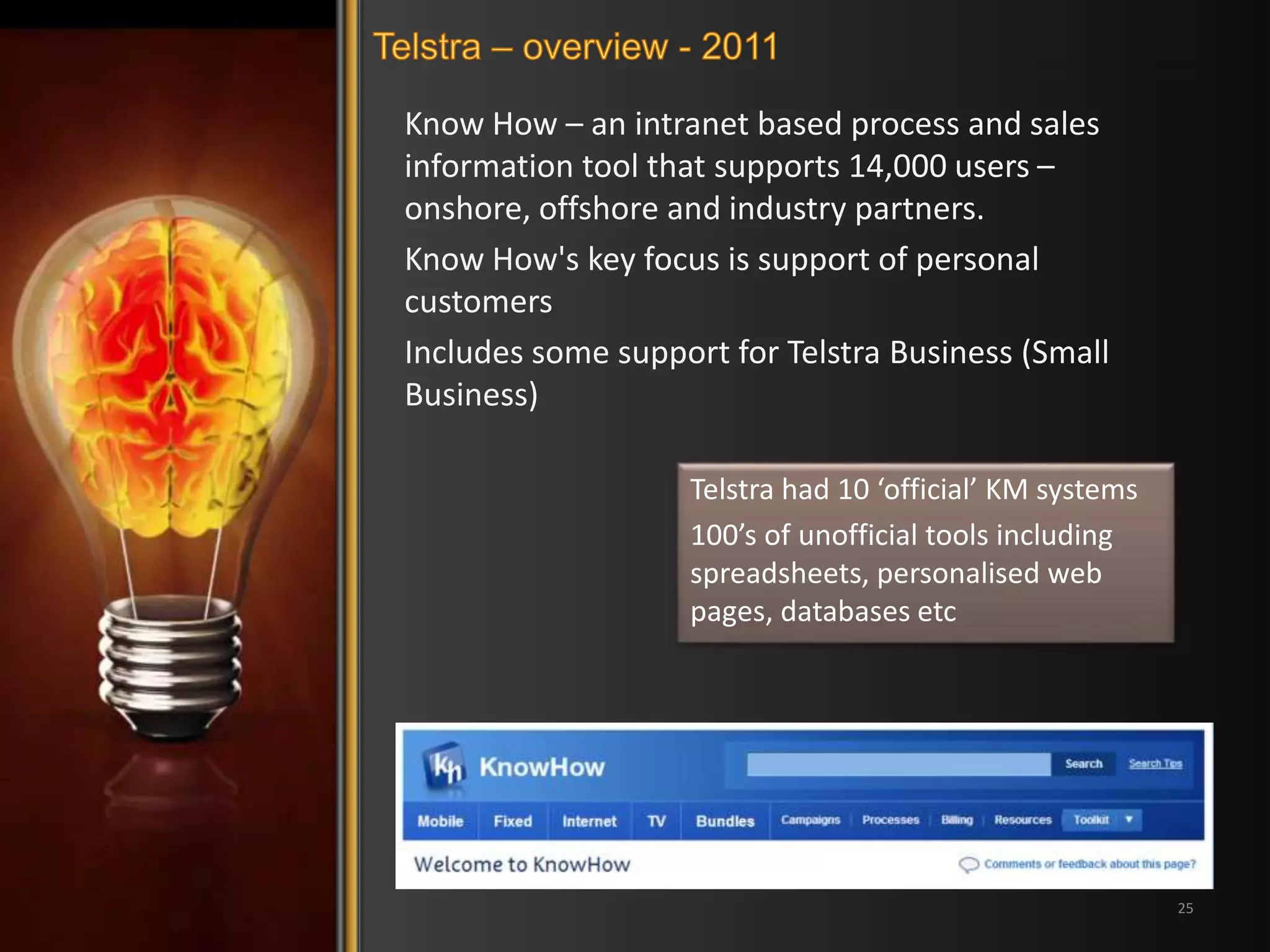 Know How – an intranet based process and sales 
information tool that supports 14,000 users – 
onshore, offshore and industry partners. 
Know How's key focus is support of personal 
customers 
Includes some support for Telstra Business (Small 
Business) 
25 
Telstra had 10 ‘official’ KM systems 
100’s of unofficial tools including 
spreadsheets, personalised web 
pages, databases etc 
 